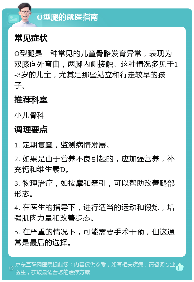 O型腿的就医指南 常见症状 O型腿是一种常见的儿童骨骼发育异常，表现为双膝向外弯曲，两脚内侧接触。这种情况多见于1-3岁的儿童，尤其是那些站立和行走较早的孩子。 推荐科室 小儿骨科 调理要点 1. 定期复查，监测病情发展。 2. 如果是由于营养不良引起的，应加强营养，补充钙和维生素D。 3. 物理治疗，如按摩和牵引，可以帮助改善腿部形态。 4. 在医生的指导下，进行适当的运动和锻炼，增强肌肉力量和改善步态。 5. 在严重的情况下，可能需要手术干预，但这通常是最后的选择。