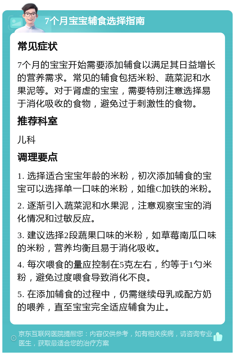 7个月宝宝辅食选择指南 常见症状 7个月的宝宝开始需要添加辅食以满足其日益增长的营养需求。常见的辅食包括米粉、蔬菜泥和水果泥等。对于肾虚的宝宝，需要特别注意选择易于消化吸收的食物，避免过于刺激性的食物。 推荐科室 儿科 调理要点 1. 选择适合宝宝年龄的米粉，初次添加辅食的宝宝可以选择单一口味的米粉，如维C加铁的米粉。 2. 逐渐引入蔬菜泥和水果泥，注意观察宝宝的消化情况和过敏反应。 3. 建议选择2段蔬果口味的米粉，如草莓南瓜口味的米粉，营养均衡且易于消化吸收。 4. 每次喂食的量应控制在5克左右，约等于1勺米粉，避免过度喂食导致消化不良。 5. 在添加辅食的过程中，仍需继续母乳或配方奶的喂养，直至宝宝完全适应辅食为止。