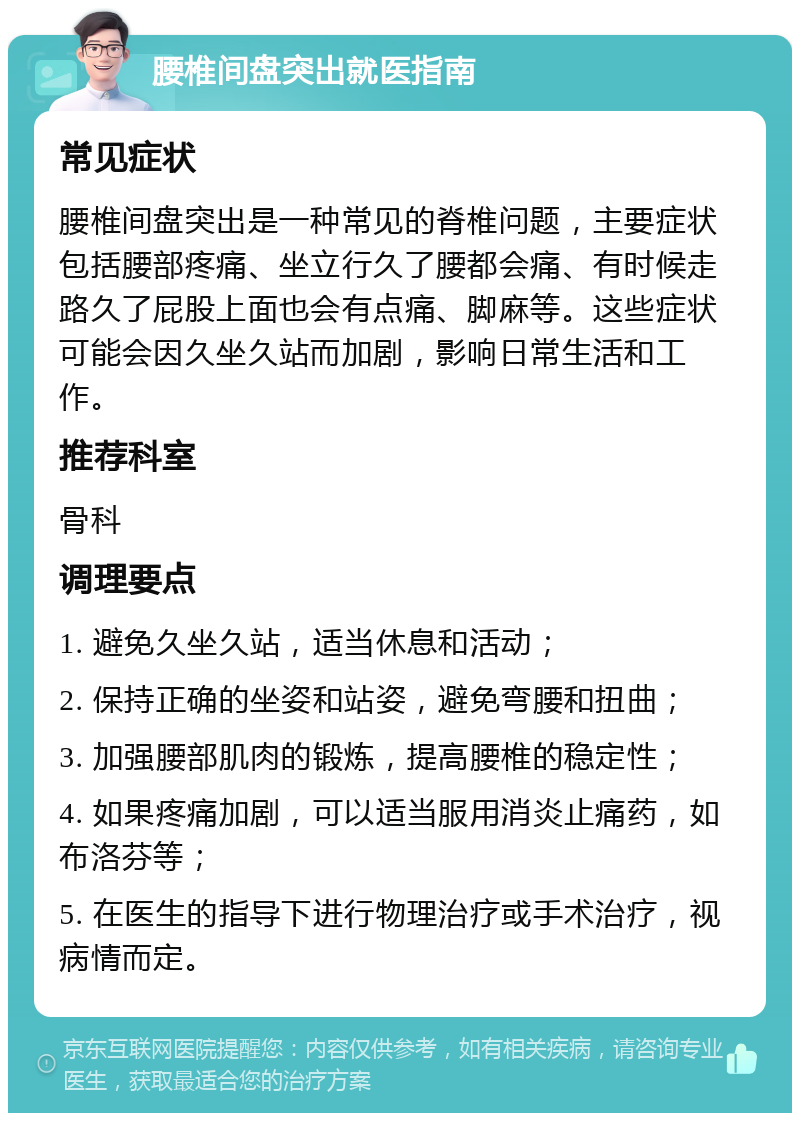 腰椎间盘突出就医指南 常见症状 腰椎间盘突出是一种常见的脊椎问题，主要症状包括腰部疼痛、坐立行久了腰都会痛、有时候走路久了屁股上面也会有点痛、脚麻等。这些症状可能会因久坐久站而加剧，影响日常生活和工作。 推荐科室 骨科 调理要点 1. 避免久坐久站，适当休息和活动； 2. 保持正确的坐姿和站姿，避免弯腰和扭曲； 3. 加强腰部肌肉的锻炼，提高腰椎的稳定性； 4. 如果疼痛加剧，可以适当服用消炎止痛药，如布洛芬等； 5. 在医生的指导下进行物理治疗或手术治疗，视病情而定。