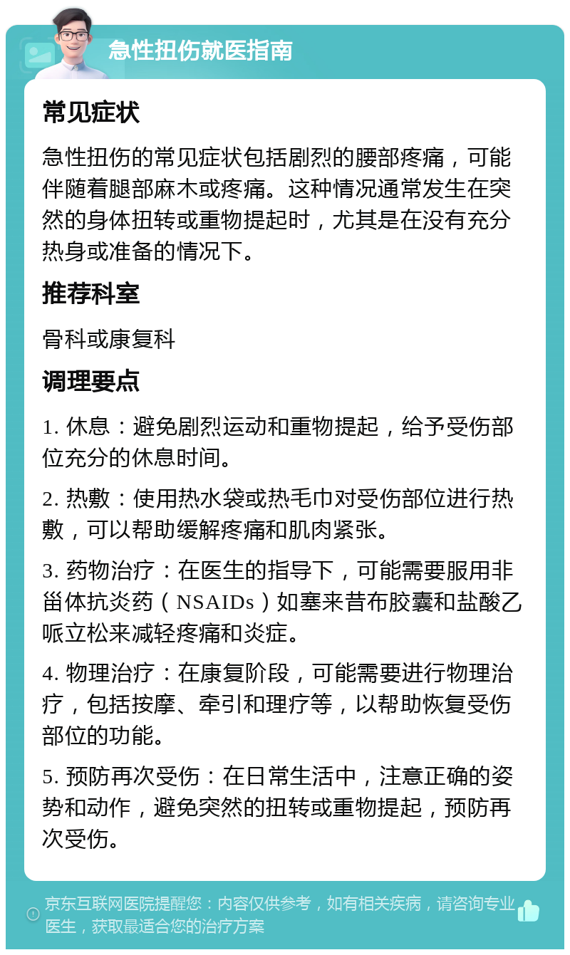 急性扭伤就医指南 常见症状 急性扭伤的常见症状包括剧烈的腰部疼痛，可能伴随着腿部麻木或疼痛。这种情况通常发生在突然的身体扭转或重物提起时，尤其是在没有充分热身或准备的情况下。 推荐科室 骨科或康复科 调理要点 1. 休息：避免剧烈运动和重物提起，给予受伤部位充分的休息时间。 2. 热敷：使用热水袋或热毛巾对受伤部位进行热敷，可以帮助缓解疼痛和肌肉紧张。 3. 药物治疗：在医生的指导下，可能需要服用非甾体抗炎药（NSAIDs）如塞来昔布胶囊和盐酸乙哌立松来减轻疼痛和炎症。 4. 物理治疗：在康复阶段，可能需要进行物理治疗，包括按摩、牵引和理疗等，以帮助恢复受伤部位的功能。 5. 预防再次受伤：在日常生活中，注意正确的姿势和动作，避免突然的扭转或重物提起，预防再次受伤。