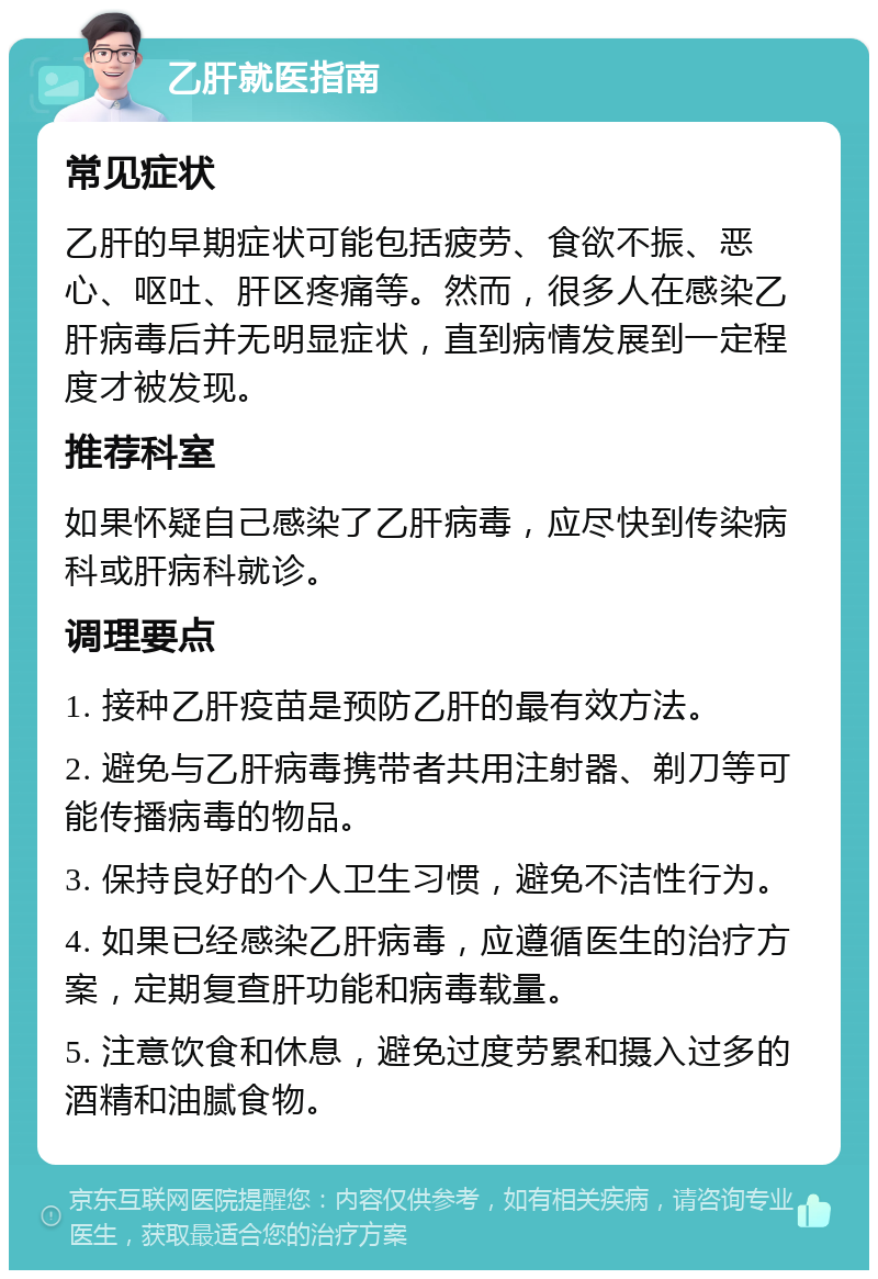 乙肝就医指南 常见症状 乙肝的早期症状可能包括疲劳、食欲不振、恶心、呕吐、肝区疼痛等。然而，很多人在感染乙肝病毒后并无明显症状，直到病情发展到一定程度才被发现。 推荐科室 如果怀疑自己感染了乙肝病毒，应尽快到传染病科或肝病科就诊。 调理要点 1. 接种乙肝疫苗是预防乙肝的最有效方法。 2. 避免与乙肝病毒携带者共用注射器、剃刀等可能传播病毒的物品。 3. 保持良好的个人卫生习惯，避免不洁性行为。 4. 如果已经感染乙肝病毒，应遵循医生的治疗方案，定期复查肝功能和病毒载量。 5. 注意饮食和休息，避免过度劳累和摄入过多的酒精和油腻食物。