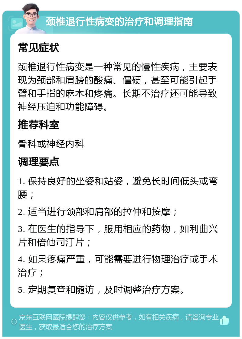 颈椎退行性病变的治疗和调理指南 常见症状 颈椎退行性病变是一种常见的慢性疾病，主要表现为颈部和肩膀的酸痛、僵硬，甚至可能引起手臂和手指的麻木和疼痛。长期不治疗还可能导致神经压迫和功能障碍。 推荐科室 骨科或神经内科 调理要点 1. 保持良好的坐姿和站姿，避免长时间低头或弯腰； 2. 适当进行颈部和肩部的拉伸和按摩； 3. 在医生的指导下，服用相应的药物，如利曲兴片和倍他司汀片； 4. 如果疼痛严重，可能需要进行物理治疗或手术治疗； 5. 定期复查和随访，及时调整治疗方案。