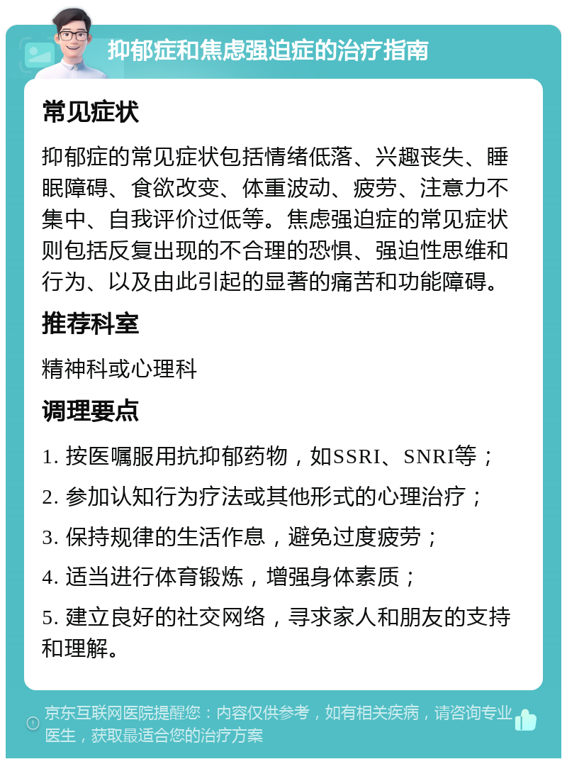 抑郁症和焦虑强迫症的治疗指南 常见症状 抑郁症的常见症状包括情绪低落、兴趣丧失、睡眠障碍、食欲改变、体重波动、疲劳、注意力不集中、自我评价过低等。焦虑强迫症的常见症状则包括反复出现的不合理的恐惧、强迫性思维和行为、以及由此引起的显著的痛苦和功能障碍。 推荐科室 精神科或心理科 调理要点 1. 按医嘱服用抗抑郁药物，如SSRI、SNRI等； 2. 参加认知行为疗法或其他形式的心理治疗； 3. 保持规律的生活作息，避免过度疲劳； 4. 适当进行体育锻炼，增强身体素质； 5. 建立良好的社交网络，寻求家人和朋友的支持和理解。