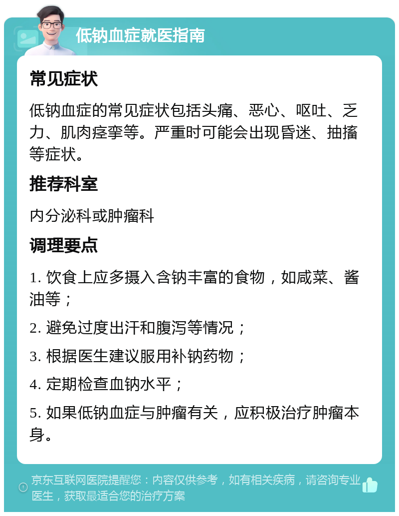 低钠血症就医指南 常见症状 低钠血症的常见症状包括头痛、恶心、呕吐、乏力、肌肉痉挛等。严重时可能会出现昏迷、抽搐等症状。 推荐科室 内分泌科或肿瘤科 调理要点 1. 饮食上应多摄入含钠丰富的食物，如咸菜、酱油等； 2. 避免过度出汗和腹泻等情况； 3. 根据医生建议服用补钠药物； 4. 定期检查血钠水平； 5. 如果低钠血症与肿瘤有关，应积极治疗肿瘤本身。