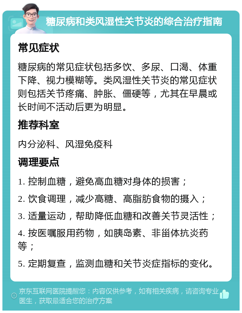 糖尿病和类风湿性关节炎的综合治疗指南 常见症状 糖尿病的常见症状包括多饮、多尿、口渴、体重下降、视力模糊等。类风湿性关节炎的常见症状则包括关节疼痛、肿胀、僵硬等，尤其在早晨或长时间不活动后更为明显。 推荐科室 内分泌科、风湿免疫科 调理要点 1. 控制血糖，避免高血糖对身体的损害； 2. 饮食调理，减少高糖、高脂肪食物的摄入； 3. 适量运动，帮助降低血糖和改善关节灵活性； 4. 按医嘱服用药物，如胰岛素、非甾体抗炎药等； 5. 定期复查，监测血糖和关节炎症指标的变化。