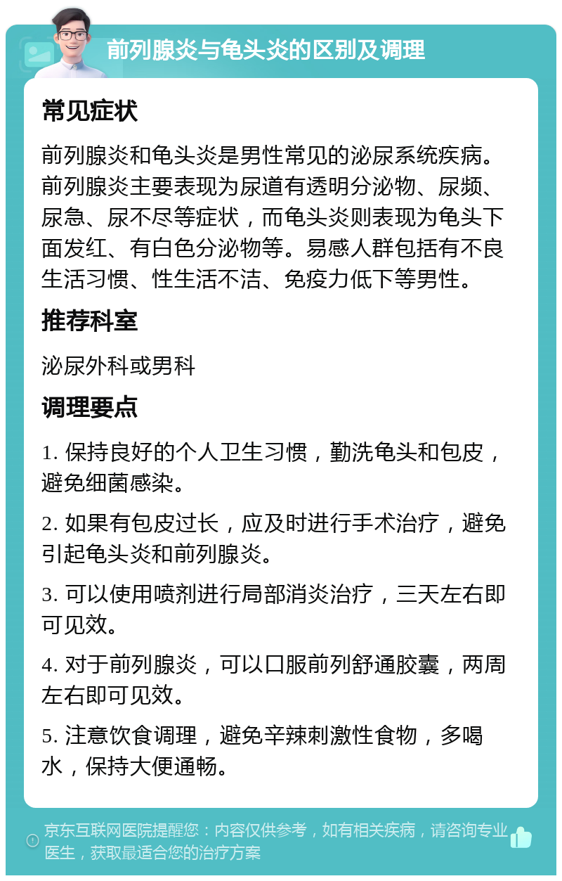 前列腺炎与龟头炎的区别及调理 常见症状 前列腺炎和龟头炎是男性常见的泌尿系统疾病。前列腺炎主要表现为尿道有透明分泌物、尿频、尿急、尿不尽等症状，而龟头炎则表现为龟头下面发红、有白色分泌物等。易感人群包括有不良生活习惯、性生活不洁、免疫力低下等男性。 推荐科室 泌尿外科或男科 调理要点 1. 保持良好的个人卫生习惯，勤洗龟头和包皮，避免细菌感染。 2. 如果有包皮过长，应及时进行手术治疗，避免引起龟头炎和前列腺炎。 3. 可以使用喷剂进行局部消炎治疗，三天左右即可见效。 4. 对于前列腺炎，可以口服前列舒通胶囊，两周左右即可见效。 5. 注意饮食调理，避免辛辣刺激性食物，多喝水，保持大便通畅。