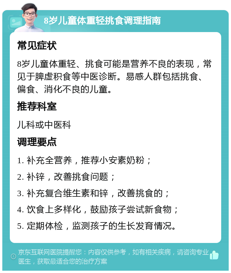 8岁儿童体重轻挑食调理指南 常见症状 8岁儿童体重轻、挑食可能是营养不良的表现，常见于脾虚积食等中医诊断。易感人群包括挑食、偏食、消化不良的儿童。 推荐科室 儿科或中医科 调理要点 1. 补充全营养，推荐小安素奶粉； 2. 补锌，改善挑食问题； 3. 补充复合维生素和锌，改善挑食的； 4. 饮食上多样化，鼓励孩子尝试新食物； 5. 定期体检，监测孩子的生长发育情况。