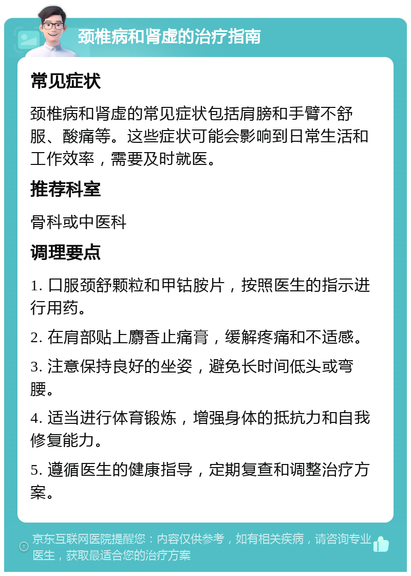 颈椎病和肾虚的治疗指南 常见症状 颈椎病和肾虚的常见症状包括肩膀和手臂不舒服、酸痛等。这些症状可能会影响到日常生活和工作效率，需要及时就医。 推荐科室 骨科或中医科 调理要点 1. 口服颈舒颗粒和甲钴胺片，按照医生的指示进行用药。 2. 在肩部贴上麝香止痛膏，缓解疼痛和不适感。 3. 注意保持良好的坐姿，避免长时间低头或弯腰。 4. 适当进行体育锻炼，增强身体的抵抗力和自我修复能力。 5. 遵循医生的健康指导，定期复查和调整治疗方案。