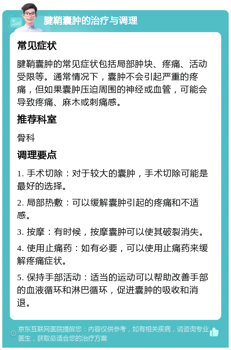 腱鞘囊肿的治疗与调理 常见症状 腱鞘囊肿的常见症状包括局部肿块、疼痛、活动受限等。通常情况下，囊肿不会引起严重的疼痛，但如果囊肿压迫周围的神经或血管，可能会导致疼痛、麻木或刺痛感。 推荐科室 骨科 调理要点 1. 手术切除：对于较大的囊肿，手术切除可能是最好的选择。 2. 局部热敷：可以缓解囊肿引起的疼痛和不适感。 3. 按摩：有时候，按摩囊肿可以使其破裂消失。 4. 使用止痛药：如有必要，可以使用止痛药来缓解疼痛症状。 5. 保持手部活动：适当的运动可以帮助改善手部的血液循环和淋巴循环，促进囊肿的吸收和消退。