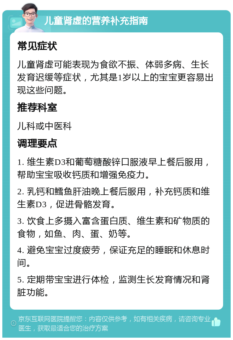 儿童肾虚的营养补充指南 常见症状 儿童肾虚可能表现为食欲不振、体弱多病、生长发育迟缓等症状，尤其是1岁以上的宝宝更容易出现这些问题。 推荐科室 儿科或中医科 调理要点 1. 维生素D3和葡萄糖酸锌口服液早上餐后服用，帮助宝宝吸收钙质和增强免疫力。 2. 乳钙和鳕鱼肝油晚上餐后服用，补充钙质和维生素D3，促进骨骼发育。 3. 饮食上多摄入富含蛋白质、维生素和矿物质的食物，如鱼、肉、蛋、奶等。 4. 避免宝宝过度疲劳，保证充足的睡眠和休息时间。 5. 定期带宝宝进行体检，监测生长发育情况和肾脏功能。