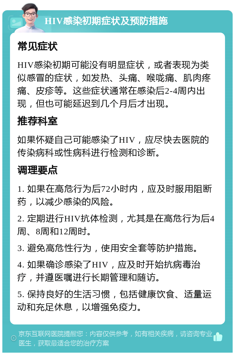 HIV感染初期症状及预防措施 常见症状 HIV感染初期可能没有明显症状，或者表现为类似感冒的症状，如发热、头痛、喉咙痛、肌肉疼痛、皮疹等。这些症状通常在感染后2-4周内出现，但也可能延迟到几个月后才出现。 推荐科室 如果怀疑自己可能感染了HIV，应尽快去医院的传染病科或性病科进行检测和诊断。 调理要点 1. 如果在高危行为后72小时内，应及时服用阻断药，以减少感染的风险。 2. 定期进行HIV抗体检测，尤其是在高危行为后4周、8周和12周时。 3. 避免高危性行为，使用安全套等防护措施。 4. 如果确诊感染了HIV，应及时开始抗病毒治疗，并遵医嘱进行长期管理和随访。 5. 保持良好的生活习惯，包括健康饮食、适量运动和充足休息，以增强免疫力。