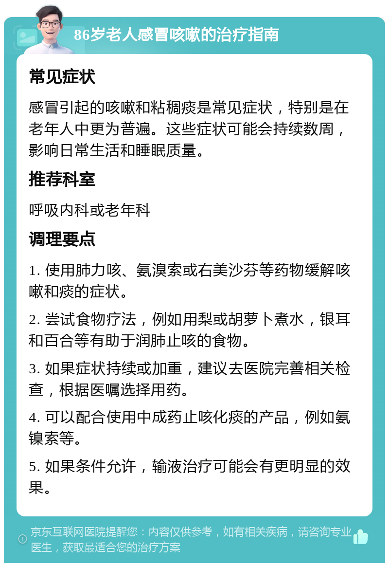 86岁老人感冒咳嗽的治疗指南 常见症状 感冒引起的咳嗽和粘稠痰是常见症状，特别是在老年人中更为普遍。这些症状可能会持续数周，影响日常生活和睡眠质量。 推荐科室 呼吸内科或老年科 调理要点 1. 使用肺力咳、氨溴索或右美沙芬等药物缓解咳嗽和痰的症状。 2. 尝试食物疗法，例如用梨或胡萝卜煮水，银耳和百合等有助于润肺止咳的食物。 3. 如果症状持续或加重，建议去医院完善相关检查，根据医嘱选择用药。 4. 可以配合使用中成药止咳化痰的产品，例如氨镍索等。 5. 如果条件允许，输液治疗可能会有更明显的效果。