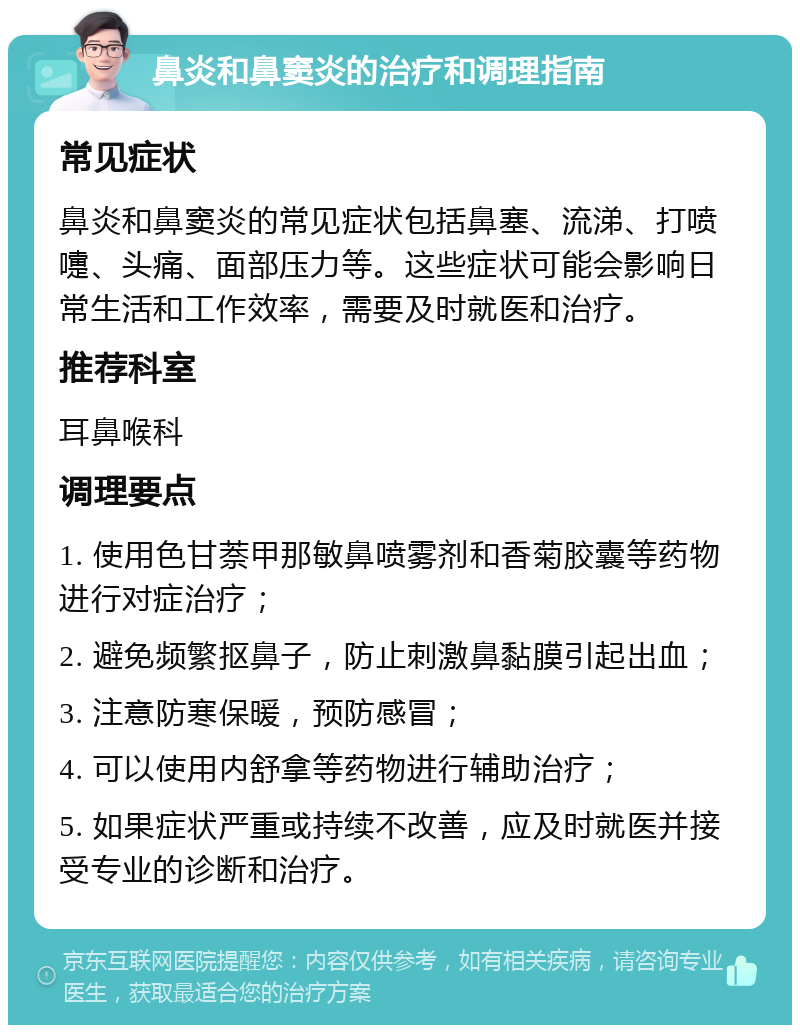 鼻炎和鼻窦炎的治疗和调理指南 常见症状 鼻炎和鼻窦炎的常见症状包括鼻塞、流涕、打喷嚏、头痛、面部压力等。这些症状可能会影响日常生活和工作效率，需要及时就医和治疗。 推荐科室 耳鼻喉科 调理要点 1. 使用色甘萘甲那敏鼻喷雾剂和香菊胶囊等药物进行对症治疗； 2. 避免频繁抠鼻子，防止刺激鼻黏膜引起出血； 3. 注意防寒保暖，预防感冒； 4. 可以使用内舒拿等药物进行辅助治疗； 5. 如果症状严重或持续不改善，应及时就医并接受专业的诊断和治疗。