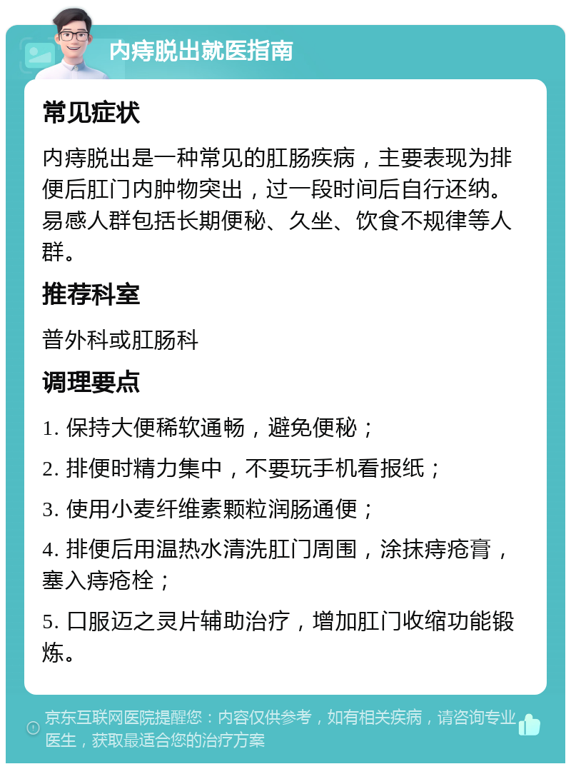 内痔脱出就医指南 常见症状 内痔脱出是一种常见的肛肠疾病，主要表现为排便后肛门内肿物突出，过一段时间后自行还纳。易感人群包括长期便秘、久坐、饮食不规律等人群。 推荐科室 普外科或肛肠科 调理要点 1. 保持大便稀软通畅，避免便秘； 2. 排便时精力集中，不要玩手机看报纸； 3. 使用小麦纤维素颗粒润肠通便； 4. 排便后用温热水清洗肛门周围，涂抹痔疮膏，塞入痔疮栓； 5. 口服迈之灵片辅助治疗，增加肛门收缩功能锻炼。