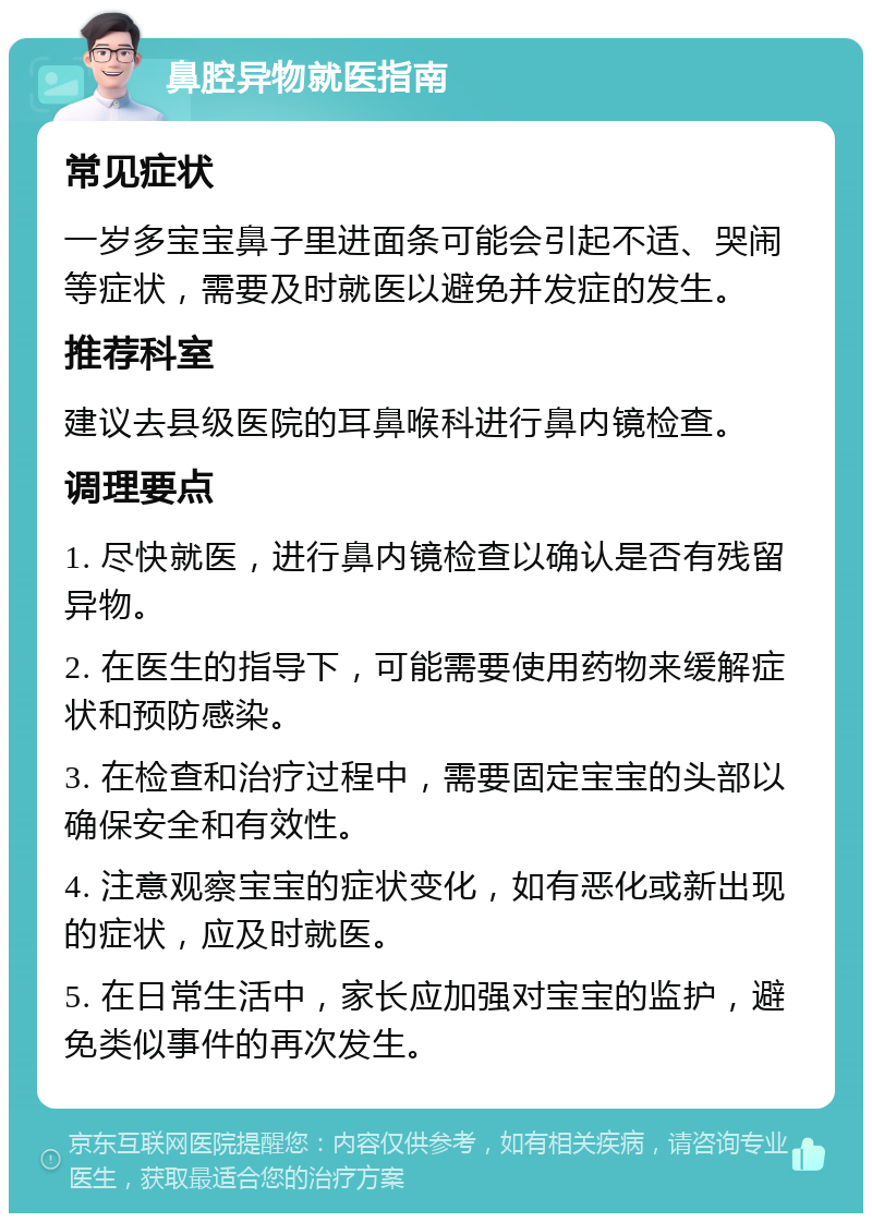 鼻腔异物就医指南 常见症状 一岁多宝宝鼻子里进面条可能会引起不适、哭闹等症状，需要及时就医以避免并发症的发生。 推荐科室 建议去县级医院的耳鼻喉科进行鼻内镜检查。 调理要点 1. 尽快就医，进行鼻内镜检查以确认是否有残留异物。 2. 在医生的指导下，可能需要使用药物来缓解症状和预防感染。 3. 在检查和治疗过程中，需要固定宝宝的头部以确保安全和有效性。 4. 注意观察宝宝的症状变化，如有恶化或新出现的症状，应及时就医。 5. 在日常生活中，家长应加强对宝宝的监护，避免类似事件的再次发生。