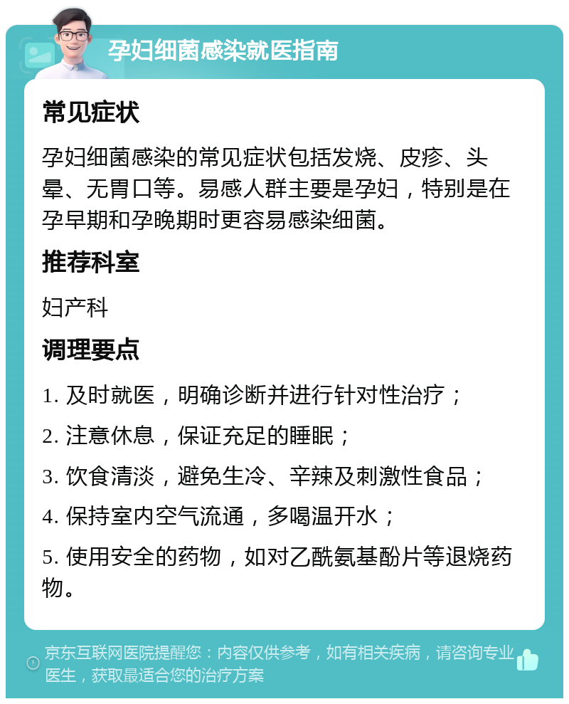 孕妇细菌感染就医指南 常见症状 孕妇细菌感染的常见症状包括发烧、皮疹、头晕、无胃口等。易感人群主要是孕妇，特别是在孕早期和孕晚期时更容易感染细菌。 推荐科室 妇产科 调理要点 1. 及时就医，明确诊断并进行针对性治疗； 2. 注意休息，保证充足的睡眠； 3. 饮食清淡，避免生冷、辛辣及刺激性食品； 4. 保持室内空气流通，多喝温开水； 5. 使用安全的药物，如对乙酰氨基酚片等退烧药物。