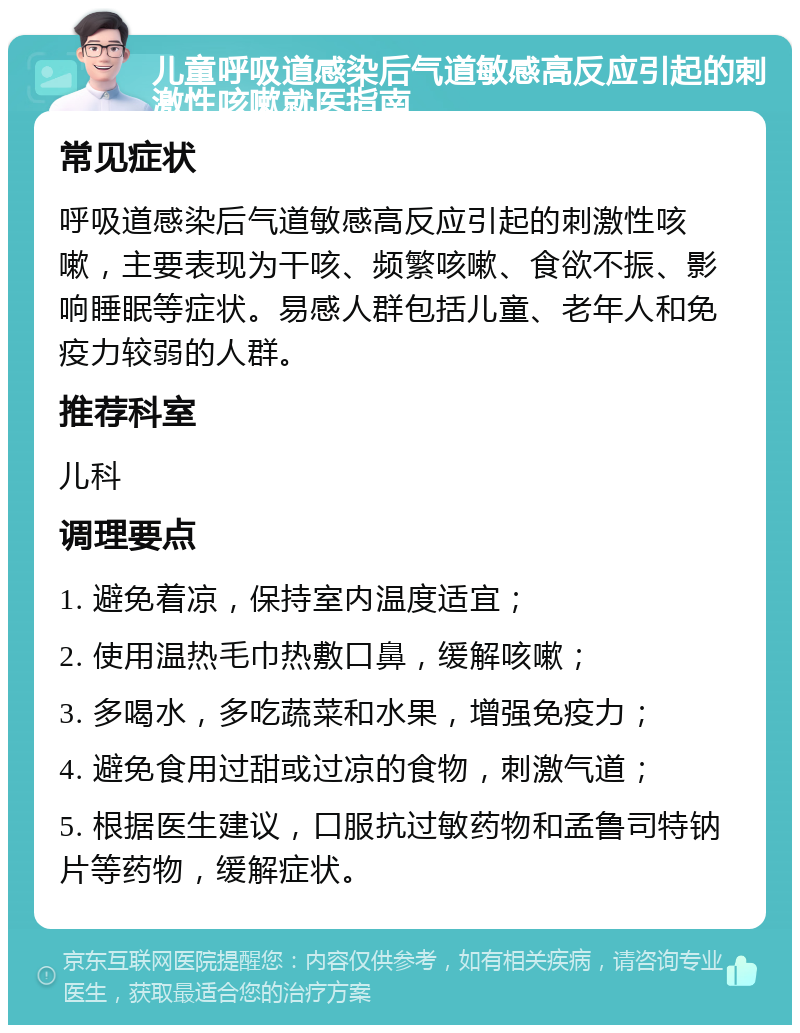 儿童呼吸道感染后气道敏感高反应引起的刺激性咳嗽就医指南 常见症状 呼吸道感染后气道敏感高反应引起的刺激性咳嗽，主要表现为干咳、频繁咳嗽、食欲不振、影响睡眠等症状。易感人群包括儿童、老年人和免疫力较弱的人群。 推荐科室 儿科 调理要点 1. 避免着凉，保持室内温度适宜； 2. 使用温热毛巾热敷口鼻，缓解咳嗽； 3. 多喝水，多吃蔬菜和水果，增强免疫力； 4. 避免食用过甜或过凉的食物，刺激气道； 5. 根据医生建议，口服抗过敏药物和孟鲁司特钠片等药物，缓解症状。