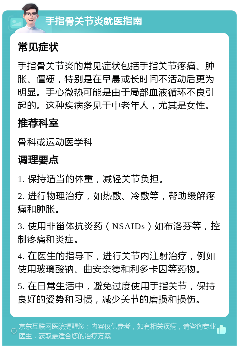 手指骨关节炎就医指南 常见症状 手指骨关节炎的常见症状包括手指关节疼痛、肿胀、僵硬，特别是在早晨或长时间不活动后更为明显。手心微热可能是由于局部血液循环不良引起的。这种疾病多见于中老年人，尤其是女性。 推荐科室 骨科或运动医学科 调理要点 1. 保持适当的体重，减轻关节负担。 2. 进行物理治疗，如热敷、冷敷等，帮助缓解疼痛和肿胀。 3. 使用非甾体抗炎药（NSAIDs）如布洛芬等，控制疼痛和炎症。 4. 在医生的指导下，进行关节内注射治疗，例如使用玻璃酸钠、曲安奈德和利多卡因等药物。 5. 在日常生活中，避免过度使用手指关节，保持良好的姿势和习惯，减少关节的磨损和损伤。