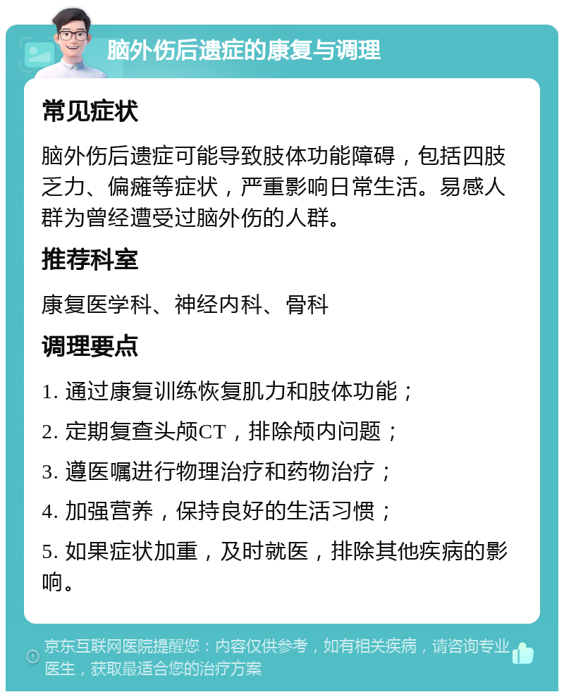 脑外伤后遗症的康复与调理 常见症状 脑外伤后遗症可能导致肢体功能障碍，包括四肢乏力、偏瘫等症状，严重影响日常生活。易感人群为曾经遭受过脑外伤的人群。 推荐科室 康复医学科、神经内科、骨科 调理要点 1. 通过康复训练恢复肌力和肢体功能； 2. 定期复查头颅CT，排除颅内问题； 3. 遵医嘱进行物理治疗和药物治疗； 4. 加强营养，保持良好的生活习惯； 5. 如果症状加重，及时就医，排除其他疾病的影响。