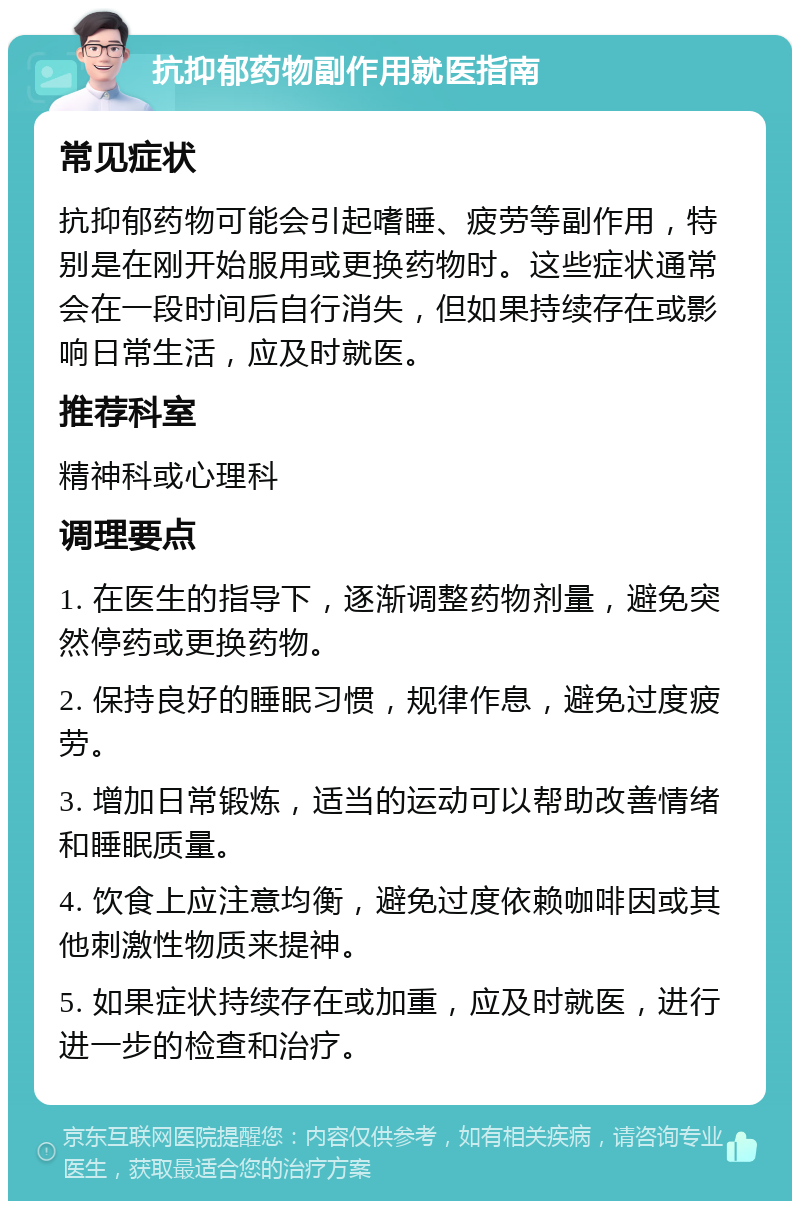 抗抑郁药物副作用就医指南 常见症状 抗抑郁药物可能会引起嗜睡、疲劳等副作用，特别是在刚开始服用或更换药物时。这些症状通常会在一段时间后自行消失，但如果持续存在或影响日常生活，应及时就医。 推荐科室 精神科或心理科 调理要点 1. 在医生的指导下，逐渐调整药物剂量，避免突然停药或更换药物。 2. 保持良好的睡眠习惯，规律作息，避免过度疲劳。 3. 增加日常锻炼，适当的运动可以帮助改善情绪和睡眠质量。 4. 饮食上应注意均衡，避免过度依赖咖啡因或其他刺激性物质来提神。 5. 如果症状持续存在或加重，应及时就医，进行进一步的检查和治疗。