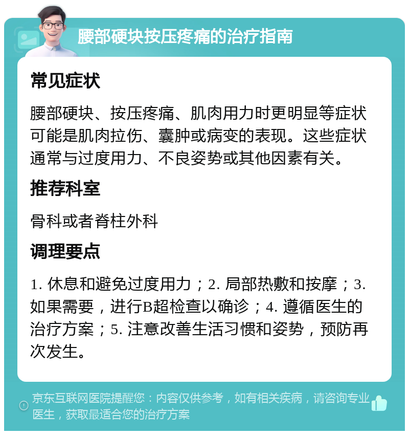 腰部硬块按压疼痛的治疗指南 常见症状 腰部硬块、按压疼痛、肌肉用力时更明显等症状可能是肌肉拉伤、囊肿或病变的表现。这些症状通常与过度用力、不良姿势或其他因素有关。 推荐科室 骨科或者脊柱外科 调理要点 1. 休息和避免过度用力；2. 局部热敷和按摩；3. 如果需要，进行B超检查以确诊；4. 遵循医生的治疗方案；5. 注意改善生活习惯和姿势，预防再次发生。