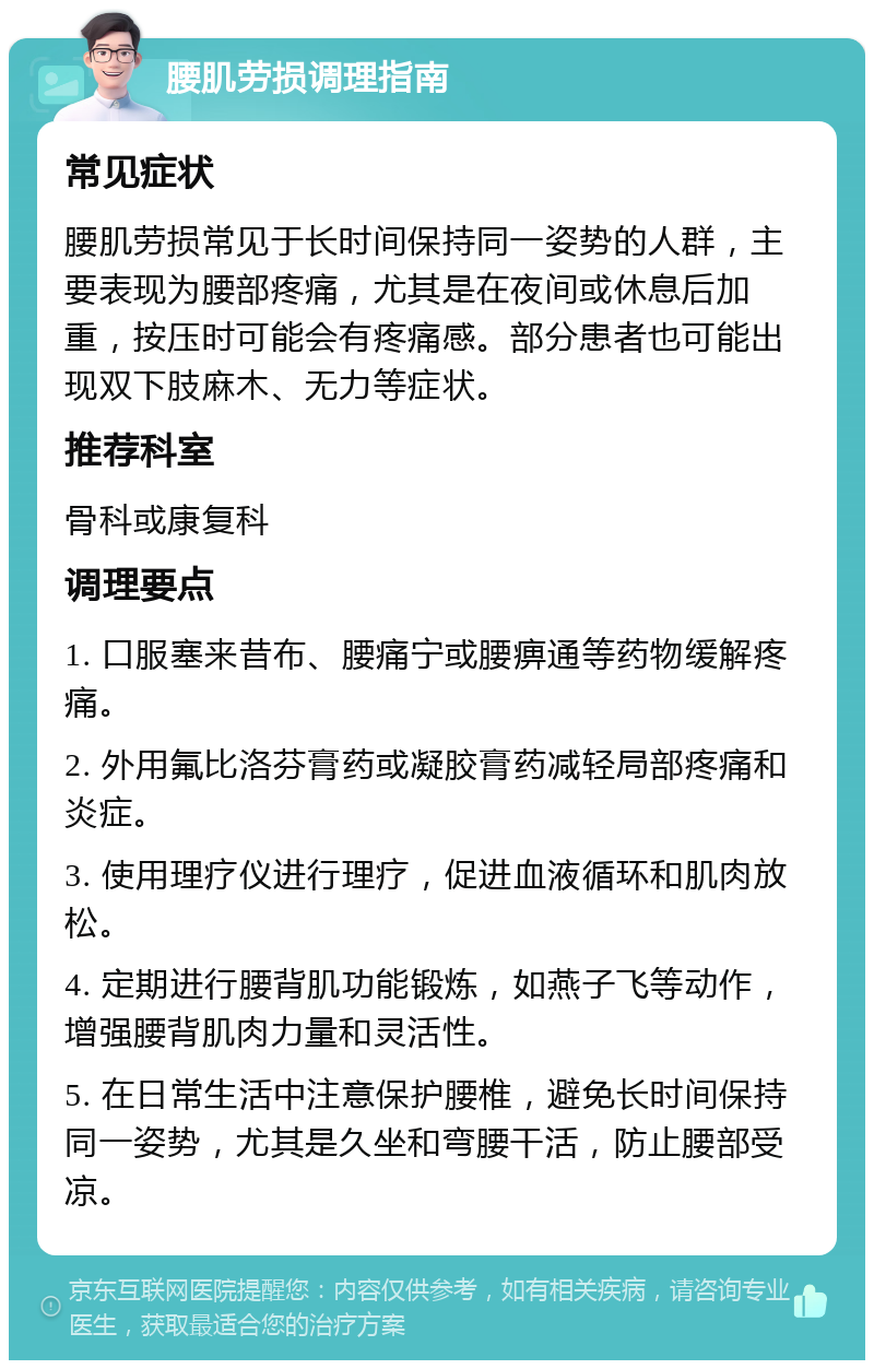 腰肌劳损调理指南 常见症状 腰肌劳损常见于长时间保持同一姿势的人群，主要表现为腰部疼痛，尤其是在夜间或休息后加重，按压时可能会有疼痛感。部分患者也可能出现双下肢麻木、无力等症状。 推荐科室 骨科或康复科 调理要点 1. 口服塞来昔布、腰痛宁或腰痹通等药物缓解疼痛。 2. 外用氟比洛芬膏药或凝胶膏药减轻局部疼痛和炎症。 3. 使用理疗仪进行理疗，促进血液循环和肌肉放松。 4. 定期进行腰背肌功能锻炼，如燕子飞等动作，增强腰背肌肉力量和灵活性。 5. 在日常生活中注意保护腰椎，避免长时间保持同一姿势，尤其是久坐和弯腰干活，防止腰部受凉。