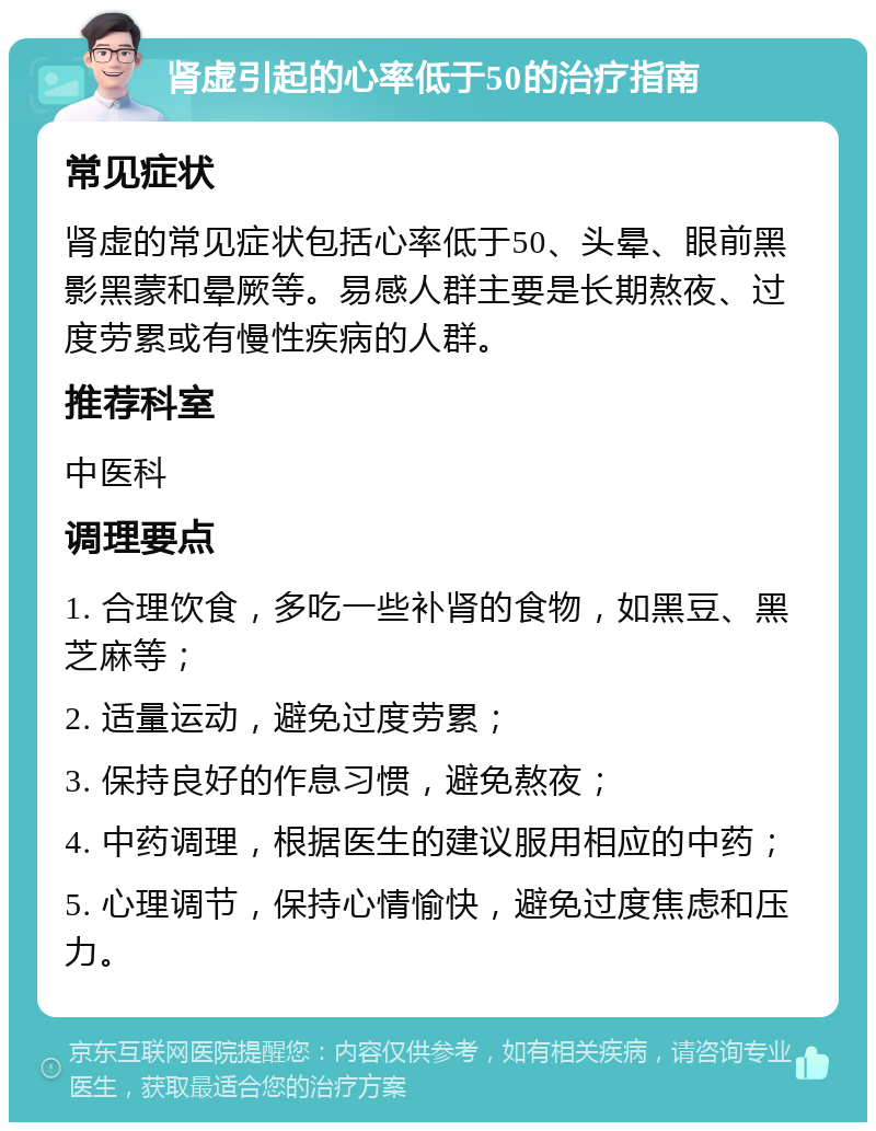 肾虚引起的心率低于50的治疗指南 常见症状 肾虚的常见症状包括心率低于50、头晕、眼前黑影黑蒙和晕厥等。易感人群主要是长期熬夜、过度劳累或有慢性疾病的人群。 推荐科室 中医科 调理要点 1. 合理饮食，多吃一些补肾的食物，如黑豆、黑芝麻等； 2. 适量运动，避免过度劳累； 3. 保持良好的作息习惯，避免熬夜； 4. 中药调理，根据医生的建议服用相应的中药； 5. 心理调节，保持心情愉快，避免过度焦虑和压力。