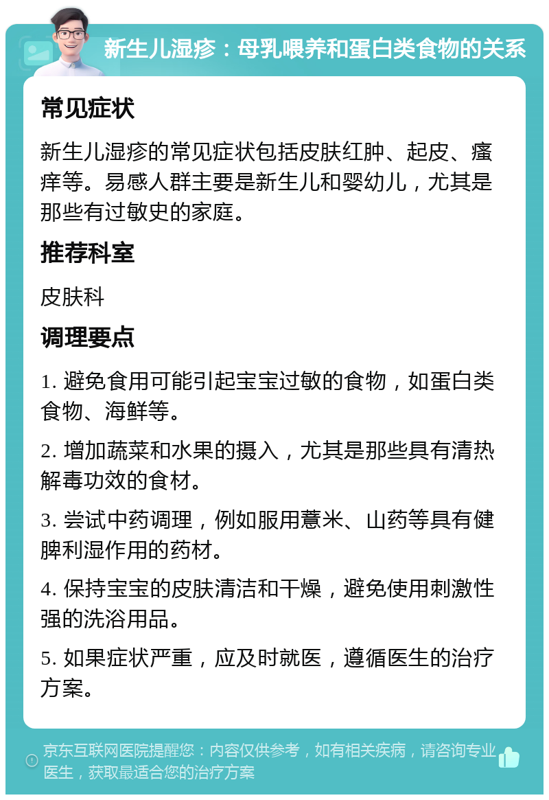 新生儿湿疹：母乳喂养和蛋白类食物的关系 常见症状 新生儿湿疹的常见症状包括皮肤红肿、起皮、瘙痒等。易感人群主要是新生儿和婴幼儿，尤其是那些有过敏史的家庭。 推荐科室 皮肤科 调理要点 1. 避免食用可能引起宝宝过敏的食物，如蛋白类食物、海鲜等。 2. 增加蔬菜和水果的摄入，尤其是那些具有清热解毒功效的食材。 3. 尝试中药调理，例如服用薏米、山药等具有健脾利湿作用的药材。 4. 保持宝宝的皮肤清洁和干燥，避免使用刺激性强的洗浴用品。 5. 如果症状严重，应及时就医，遵循医生的治疗方案。