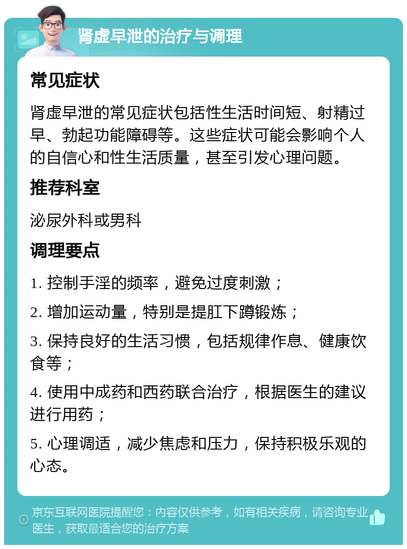 肾虚早泄的治疗与调理 常见症状 肾虚早泄的常见症状包括性生活时间短、射精过早、勃起功能障碍等。这些症状可能会影响个人的自信心和性生活质量，甚至引发心理问题。 推荐科室 泌尿外科或男科 调理要点 1. 控制手淫的频率，避免过度刺激； 2. 增加运动量，特别是提肛下蹲锻炼； 3. 保持良好的生活习惯，包括规律作息、健康饮食等； 4. 使用中成药和西药联合治疗，根据医生的建议进行用药； 5. 心理调适，减少焦虑和压力，保持积极乐观的心态。