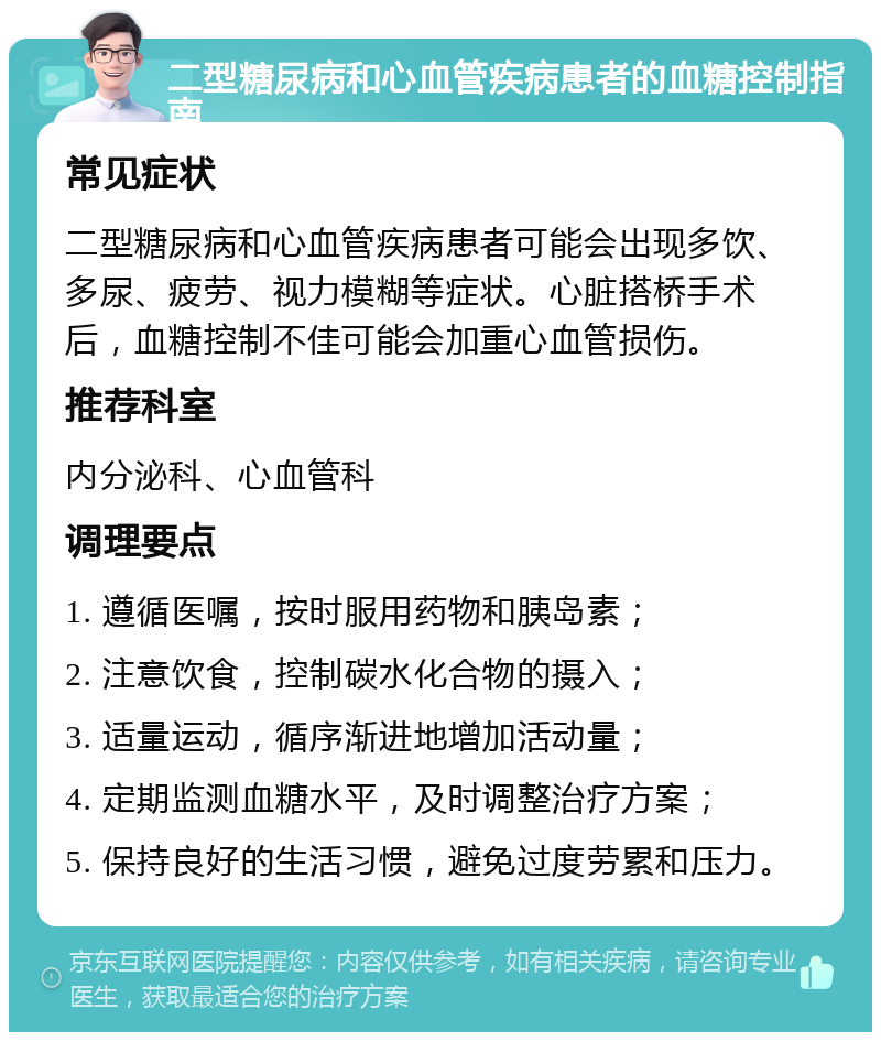 二型糖尿病和心血管疾病患者的血糖控制指南 常见症状 二型糖尿病和心血管疾病患者可能会出现多饮、多尿、疲劳、视力模糊等症状。心脏搭桥手术后，血糖控制不佳可能会加重心血管损伤。 推荐科室 内分泌科、心血管科 调理要点 1. 遵循医嘱，按时服用药物和胰岛素； 2. 注意饮食，控制碳水化合物的摄入； 3. 适量运动，循序渐进地增加活动量； 4. 定期监测血糖水平，及时调整治疗方案； 5. 保持良好的生活习惯，避免过度劳累和压力。