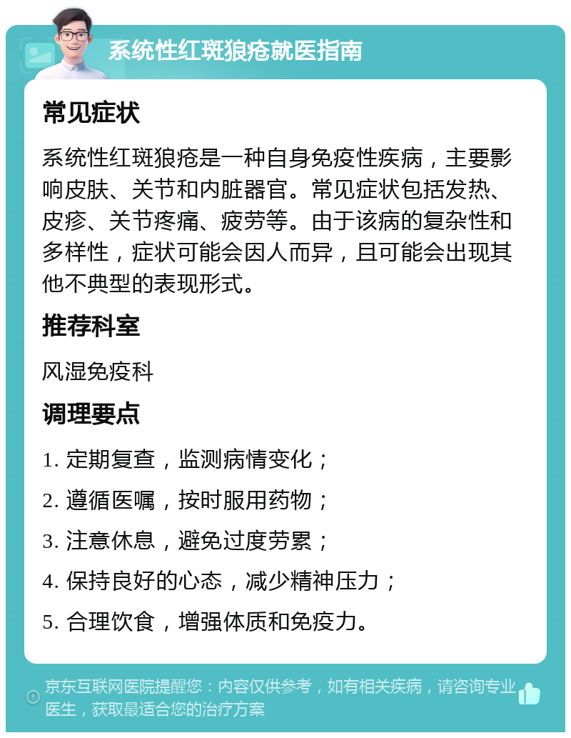 系统性红斑狼疮就医指南 常见症状 系统性红斑狼疮是一种自身免疫性疾病，主要影响皮肤、关节和内脏器官。常见症状包括发热、皮疹、关节疼痛、疲劳等。由于该病的复杂性和多样性，症状可能会因人而异，且可能会出现其他不典型的表现形式。 推荐科室 风湿免疫科 调理要点 1. 定期复查，监测病情变化； 2. 遵循医嘱，按时服用药物； 3. 注意休息，避免过度劳累； 4. 保持良好的心态，减少精神压力； 5. 合理饮食，增强体质和免疫力。