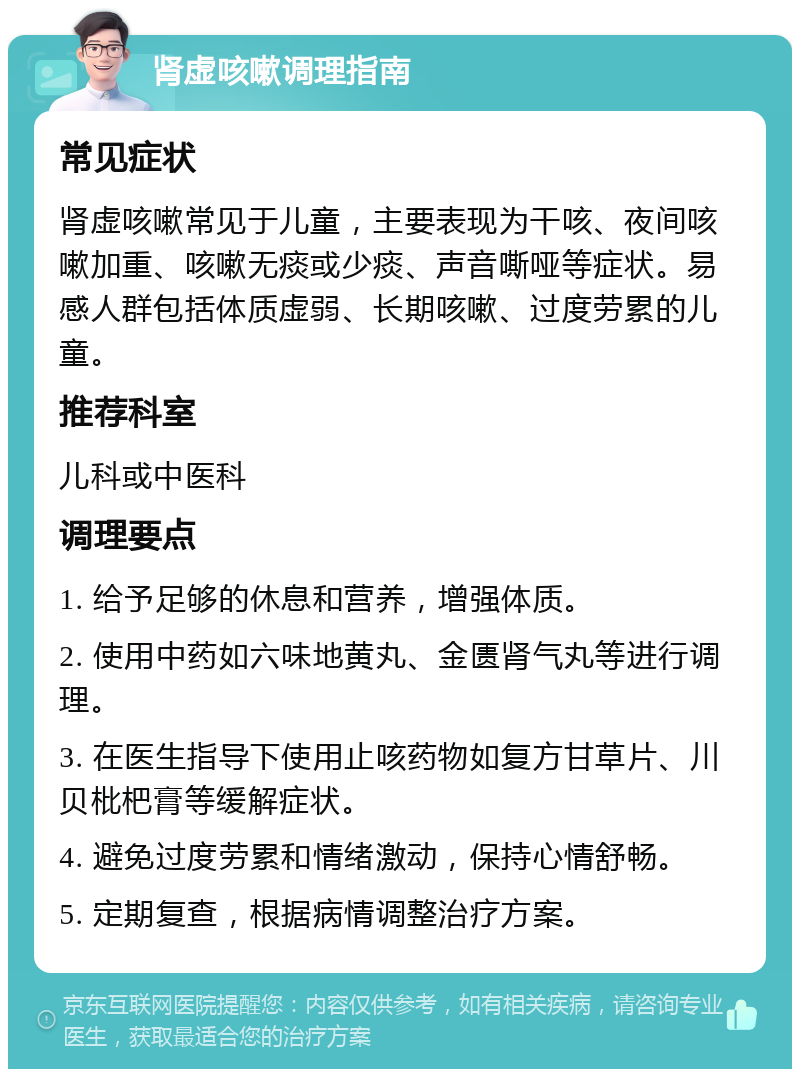 肾虚咳嗽调理指南 常见症状 肾虚咳嗽常见于儿童，主要表现为干咳、夜间咳嗽加重、咳嗽无痰或少痰、声音嘶哑等症状。易感人群包括体质虚弱、长期咳嗽、过度劳累的儿童。 推荐科室 儿科或中医科 调理要点 1. 给予足够的休息和营养，增强体质。 2. 使用中药如六味地黄丸、金匮肾气丸等进行调理。 3. 在医生指导下使用止咳药物如复方甘草片、川贝枇杷膏等缓解症状。 4. 避免过度劳累和情绪激动，保持心情舒畅。 5. 定期复查，根据病情调整治疗方案。