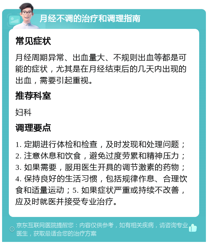 月经不调的治疗和调理指南 常见症状 月经周期异常、出血量大、不规则出血等都是可能的症状，尤其是在月经结束后的几天内出现的出血，需要引起重视。 推荐科室 妇科 调理要点 1. 定期进行体检和检查，及时发现和处理问题；2. 注意休息和饮食，避免过度劳累和精神压力；3. 如果需要，服用医生开具的调节激素的药物；4. 保持良好的生活习惯，包括规律作息、合理饮食和适量运动；5. 如果症状严重或持续不改善，应及时就医并接受专业治疗。