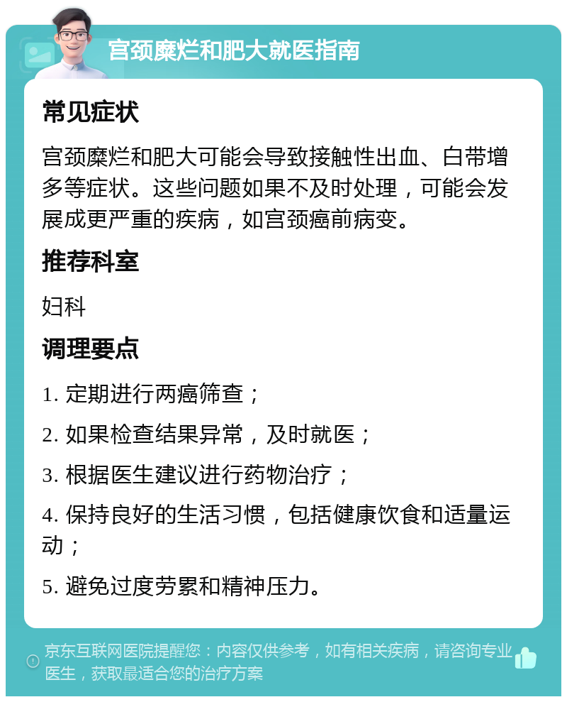 宫颈糜烂和肥大就医指南 常见症状 宫颈糜烂和肥大可能会导致接触性出血、白带增多等症状。这些问题如果不及时处理，可能会发展成更严重的疾病，如宫颈癌前病变。 推荐科室 妇科 调理要点 1. 定期进行两癌筛查； 2. 如果检查结果异常，及时就医； 3. 根据医生建议进行药物治疗； 4. 保持良好的生活习惯，包括健康饮食和适量运动； 5. 避免过度劳累和精神压力。