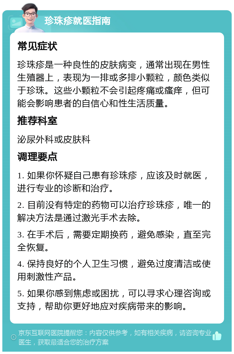 珍珠疹就医指南 常见症状 珍珠疹是一种良性的皮肤病变，通常出现在男性生殖器上，表现为一排或多排小颗粒，颜色类似于珍珠。这些小颗粒不会引起疼痛或瘙痒，但可能会影响患者的自信心和性生活质量。 推荐科室 泌尿外科或皮肤科 调理要点 1. 如果你怀疑自己患有珍珠疹，应该及时就医，进行专业的诊断和治疗。 2. 目前没有特定的药物可以治疗珍珠疹，唯一的解决方法是通过激光手术去除。 3. 在手术后，需要定期换药，避免感染，直至完全恢复。 4. 保持良好的个人卫生习惯，避免过度清洁或使用刺激性产品。 5. 如果你感到焦虑或困扰，可以寻求心理咨询或支持，帮助你更好地应对疾病带来的影响。