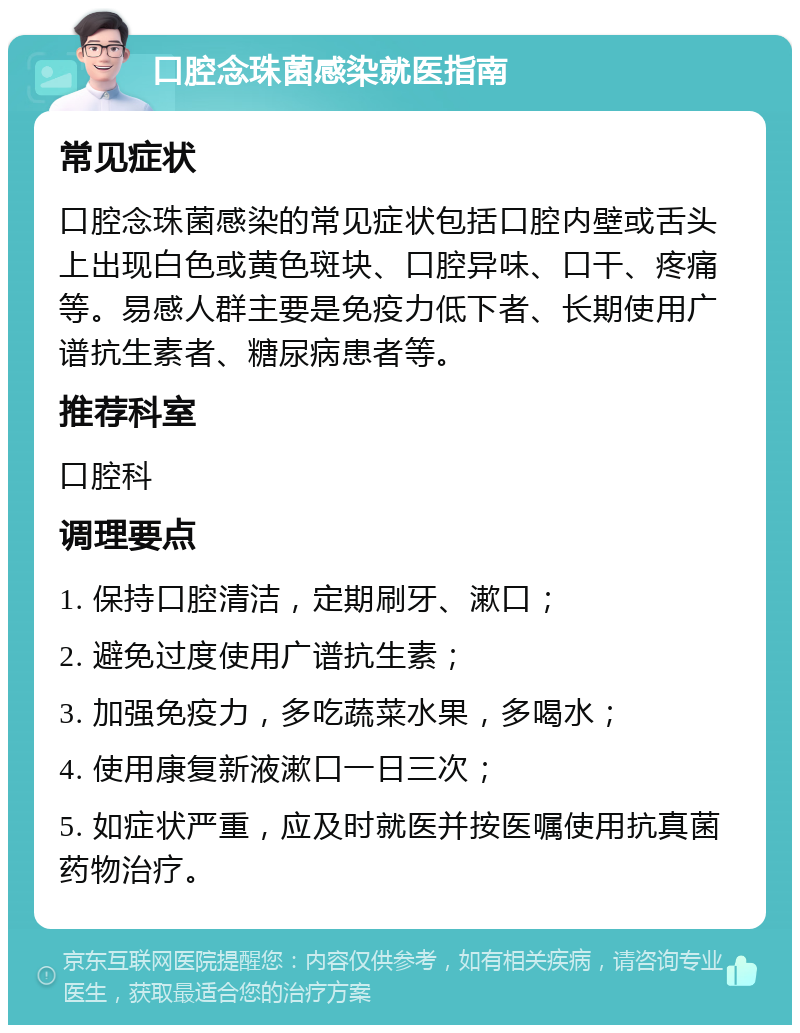 口腔念珠菌感染就医指南 常见症状 口腔念珠菌感染的常见症状包括口腔内壁或舌头上出现白色或黄色斑块、口腔异味、口干、疼痛等。易感人群主要是免疫力低下者、长期使用广谱抗生素者、糖尿病患者等。 推荐科室 口腔科 调理要点 1. 保持口腔清洁，定期刷牙、漱口； 2. 避免过度使用广谱抗生素； 3. 加强免疫力，多吃蔬菜水果，多喝水； 4. 使用康复新液漱口一日三次； 5. 如症状严重，应及时就医并按医嘱使用抗真菌药物治疗。