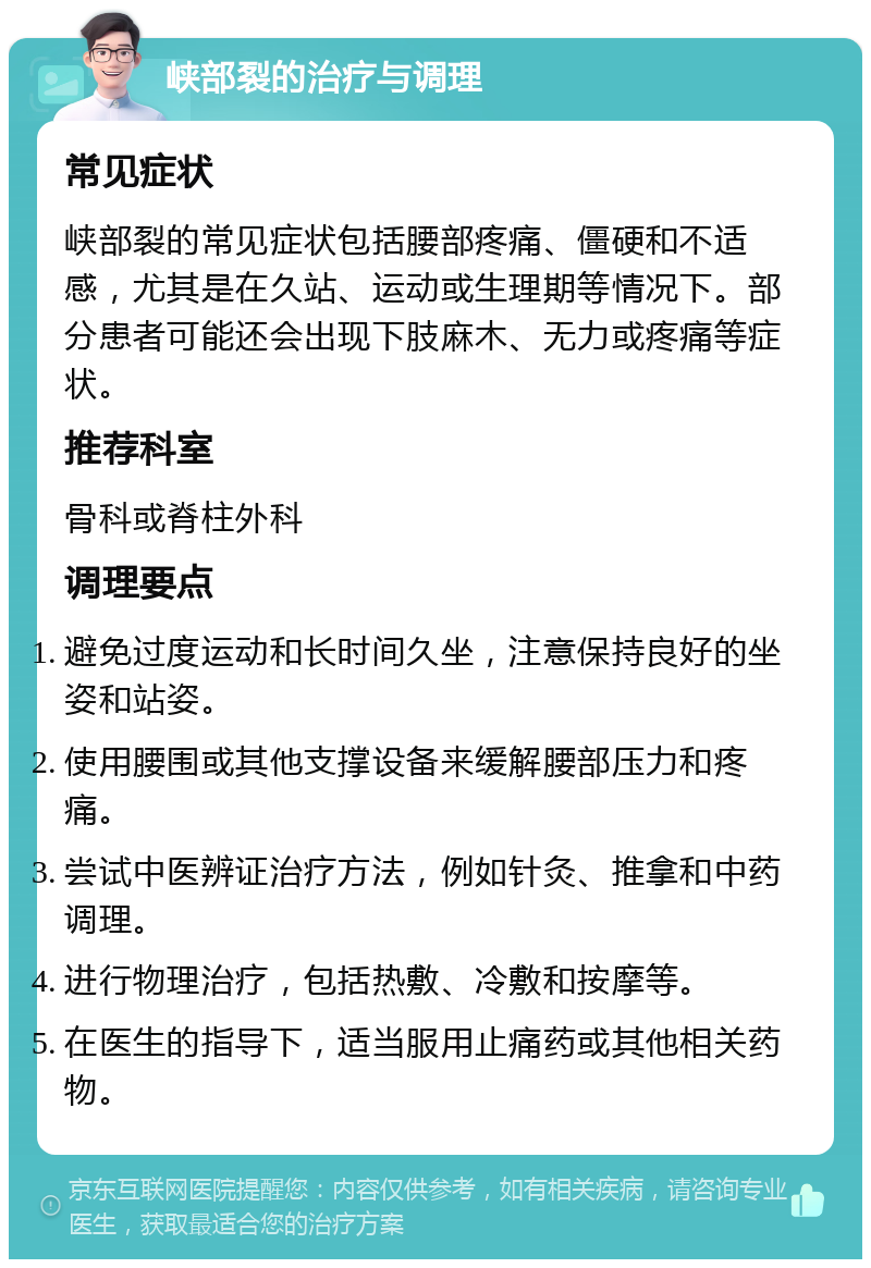 峡部裂的治疗与调理 常见症状 峡部裂的常见症状包括腰部疼痛、僵硬和不适感，尤其是在久站、运动或生理期等情况下。部分患者可能还会出现下肢麻木、无力或疼痛等症状。 推荐科室 骨科或脊柱外科 调理要点 避免过度运动和长时间久坐，注意保持良好的坐姿和站姿。 使用腰围或其他支撑设备来缓解腰部压力和疼痛。 尝试中医辨证治疗方法，例如针灸、推拿和中药调理。 进行物理治疗，包括热敷、冷敷和按摩等。 在医生的指导下，适当服用止痛药或其他相关药物。