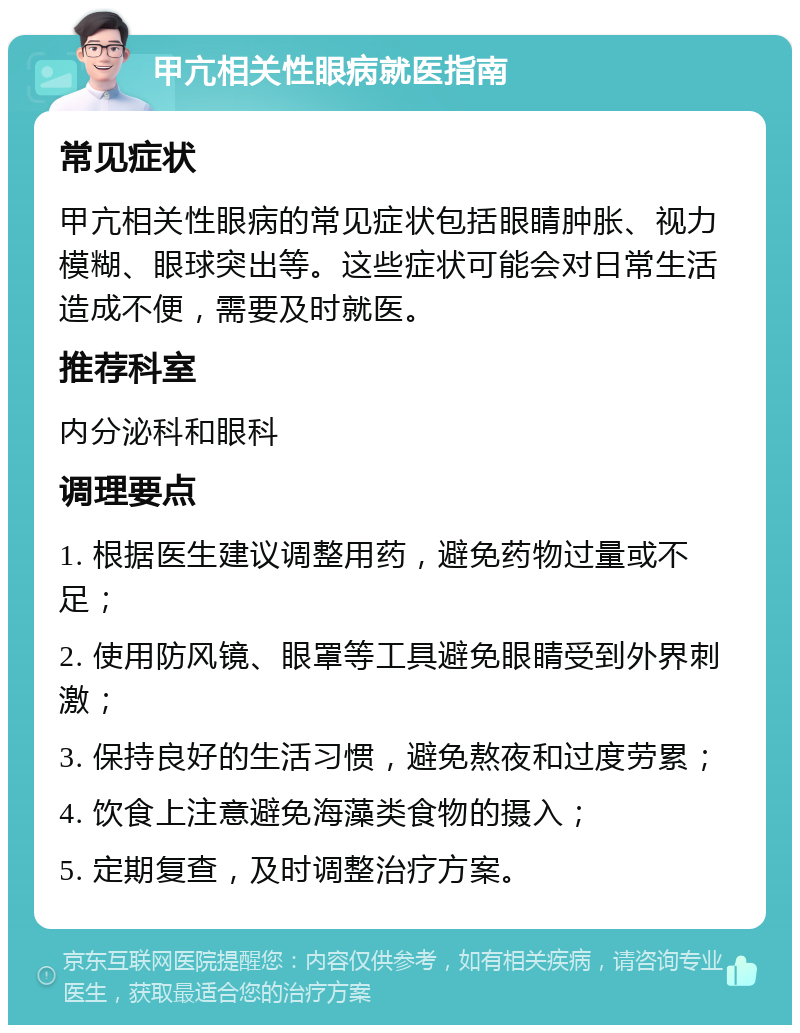 甲亢相关性眼病就医指南 常见症状 甲亢相关性眼病的常见症状包括眼睛肿胀、视力模糊、眼球突出等。这些症状可能会对日常生活造成不便，需要及时就医。 推荐科室 内分泌科和眼科 调理要点 1. 根据医生建议调整用药，避免药物过量或不足； 2. 使用防风镜、眼罩等工具避免眼睛受到外界刺激； 3. 保持良好的生活习惯，避免熬夜和过度劳累； 4. 饮食上注意避免海藻类食物的摄入； 5. 定期复查，及时调整治疗方案。