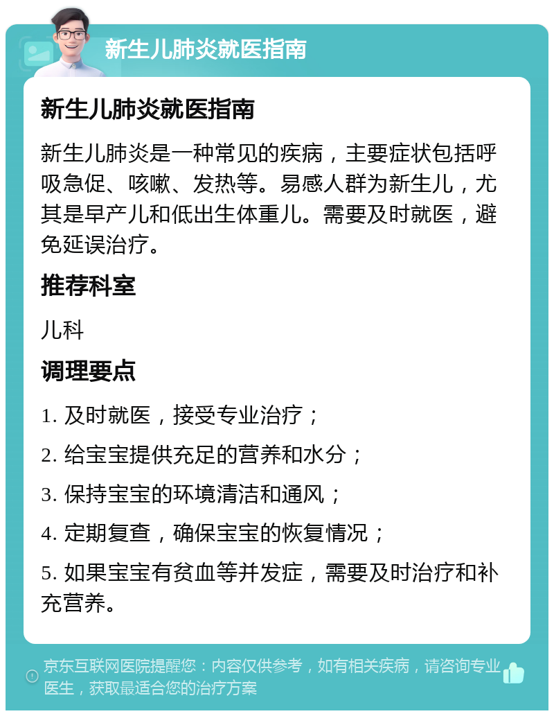 新生儿肺炎就医指南 新生儿肺炎就医指南 新生儿肺炎是一种常见的疾病，主要症状包括呼吸急促、咳嗽、发热等。易感人群为新生儿，尤其是早产儿和低出生体重儿。需要及时就医，避免延误治疗。 推荐科室 儿科 调理要点 1. 及时就医，接受专业治疗； 2. 给宝宝提供充足的营养和水分； 3. 保持宝宝的环境清洁和通风； 4. 定期复查，确保宝宝的恢复情况； 5. 如果宝宝有贫血等并发症，需要及时治疗和补充营养。