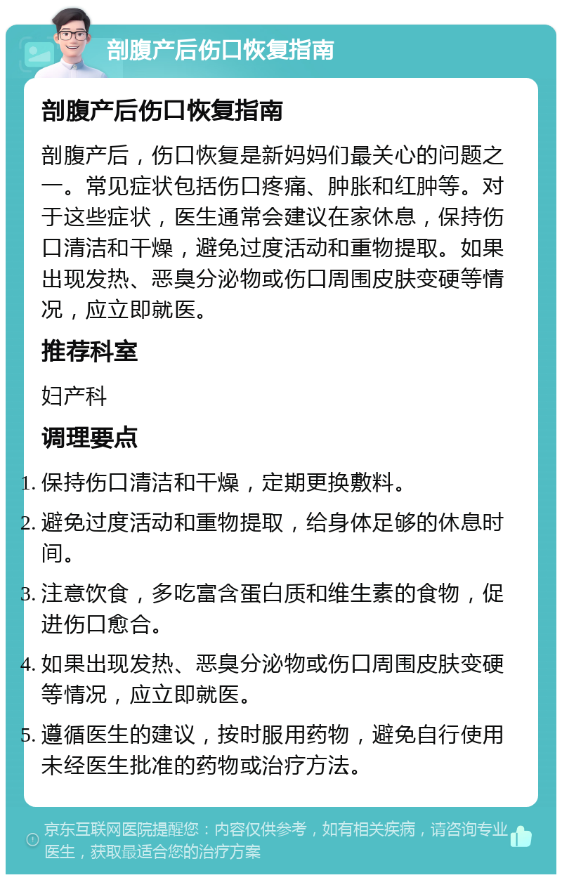 剖腹产后伤口恢复指南 剖腹产后伤口恢复指南 剖腹产后，伤口恢复是新妈妈们最关心的问题之一。常见症状包括伤口疼痛、肿胀和红肿等。对于这些症状，医生通常会建议在家休息，保持伤口清洁和干燥，避免过度活动和重物提取。如果出现发热、恶臭分泌物或伤口周围皮肤变硬等情况，应立即就医。 推荐科室 妇产科 调理要点 保持伤口清洁和干燥，定期更换敷料。 避免过度活动和重物提取，给身体足够的休息时间。 注意饮食，多吃富含蛋白质和维生素的食物，促进伤口愈合。 如果出现发热、恶臭分泌物或伤口周围皮肤变硬等情况，应立即就医。 遵循医生的建议，按时服用药物，避免自行使用未经医生批准的药物或治疗方法。