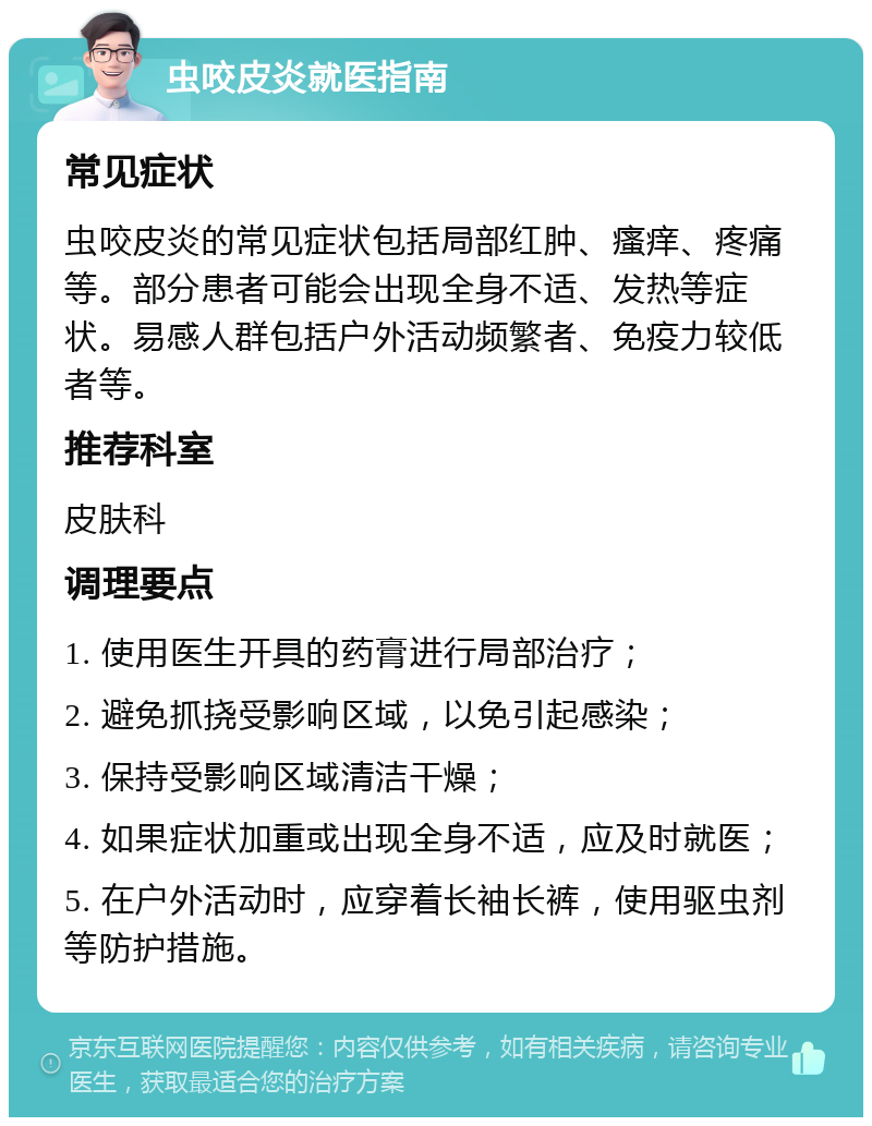 虫咬皮炎就医指南 常见症状 虫咬皮炎的常见症状包括局部红肿、瘙痒、疼痛等。部分患者可能会出现全身不适、发热等症状。易感人群包括户外活动频繁者、免疫力较低者等。 推荐科室 皮肤科 调理要点 1. 使用医生开具的药膏进行局部治疗； 2. 避免抓挠受影响区域，以免引起感染； 3. 保持受影响区域清洁干燥； 4. 如果症状加重或出现全身不适，应及时就医； 5. 在户外活动时，应穿着长袖长裤，使用驱虫剂等防护措施。