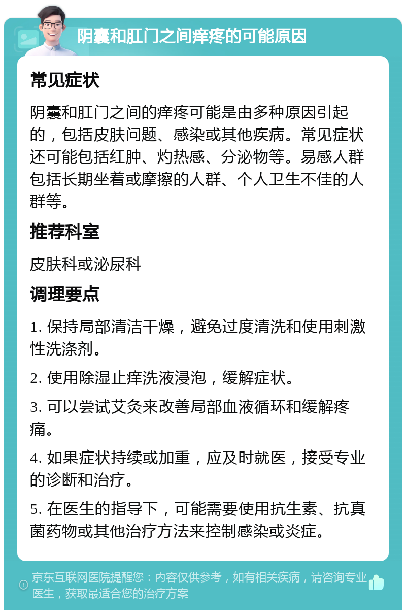 阴囊和肛门之间痒疼的可能原因 常见症状 阴囊和肛门之间的痒疼可能是由多种原因引起的，包括皮肤问题、感染或其他疾病。常见症状还可能包括红肿、灼热感、分泌物等。易感人群包括长期坐着或摩擦的人群、个人卫生不佳的人群等。 推荐科室 皮肤科或泌尿科 调理要点 1. 保持局部清洁干燥，避免过度清洗和使用刺激性洗涤剂。 2. 使用除湿止痒洗液浸泡，缓解症状。 3. 可以尝试艾灸来改善局部血液循环和缓解疼痛。 4. 如果症状持续或加重，应及时就医，接受专业的诊断和治疗。 5. 在医生的指导下，可能需要使用抗生素、抗真菌药物或其他治疗方法来控制感染或炎症。