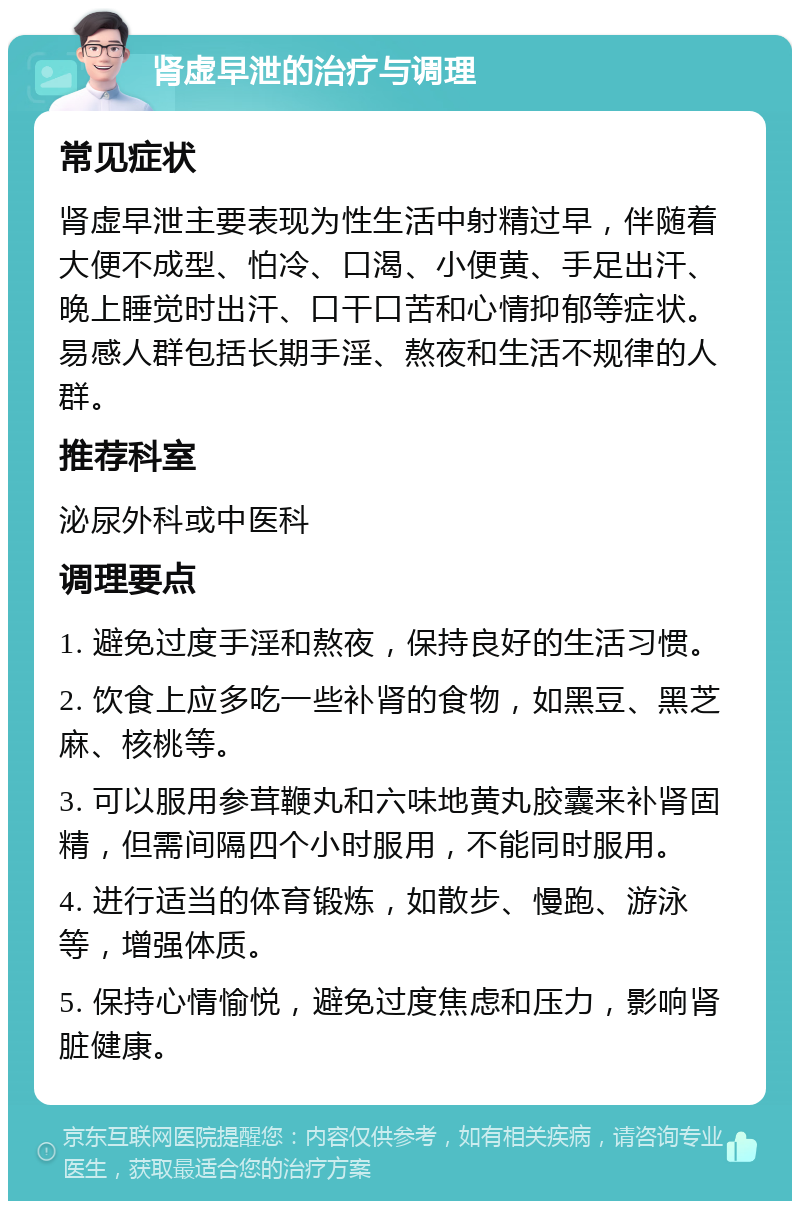 肾虚早泄的治疗与调理 常见症状 肾虚早泄主要表现为性生活中射精过早，伴随着大便不成型、怕冷、口渴、小便黄、手足出汗、晚上睡觉时出汗、口干口苦和心情抑郁等症状。易感人群包括长期手淫、熬夜和生活不规律的人群。 推荐科室 泌尿外科或中医科 调理要点 1. 避免过度手淫和熬夜，保持良好的生活习惯。 2. 饮食上应多吃一些补肾的食物，如黑豆、黑芝麻、核桃等。 3. 可以服用参茸鞭丸和六味地黄丸胶囊来补肾固精，但需间隔四个小时服用，不能同时服用。 4. 进行适当的体育锻炼，如散步、慢跑、游泳等，增强体质。 5. 保持心情愉悦，避免过度焦虑和压力，影响肾脏健康。