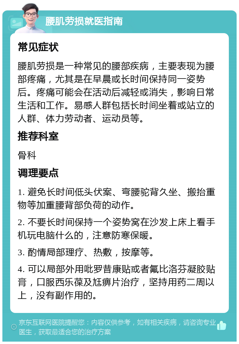 腰肌劳损就医指南 常见症状 腰肌劳损是一种常见的腰部疾病，主要表现为腰部疼痛，尤其是在早晨或长时间保持同一姿势后。疼痛可能会在活动后减轻或消失，影响日常生活和工作。易感人群包括长时间坐着或站立的人群、体力劳动者、运动员等。 推荐科室 骨科 调理要点 1. 避免长时间低头伏案、弯腰驼背久坐、搬抬重物等加重腰背部负荷的动作。 2. 不要长时间保持一个姿势窝在沙发上床上看手机玩电脑什么的，注意防寒保暖。 3. 酌情局部理疗、热敷，按摩等。 4. 可以局部外用吡罗昔康贴或者氟比洛芬凝胶贴膏，口服西乐葆及尪痹片治疗，坚持用药二周以上，没有副作用的。