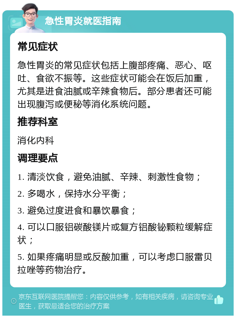 急性胃炎就医指南 常见症状 急性胃炎的常见症状包括上腹部疼痛、恶心、呕吐、食欲不振等。这些症状可能会在饭后加重，尤其是进食油腻或辛辣食物后。部分患者还可能出现腹泻或便秘等消化系统问题。 推荐科室 消化内科 调理要点 1. 清淡饮食，避免油腻、辛辣、刺激性食物； 2. 多喝水，保持水分平衡； 3. 避免过度进食和暴饮暴食； 4. 可以口服铝碳酸镁片或复方铝酸铋颗粒缓解症状； 5. 如果疼痛明显或反酸加重，可以考虑口服雷贝拉唑等药物治疗。