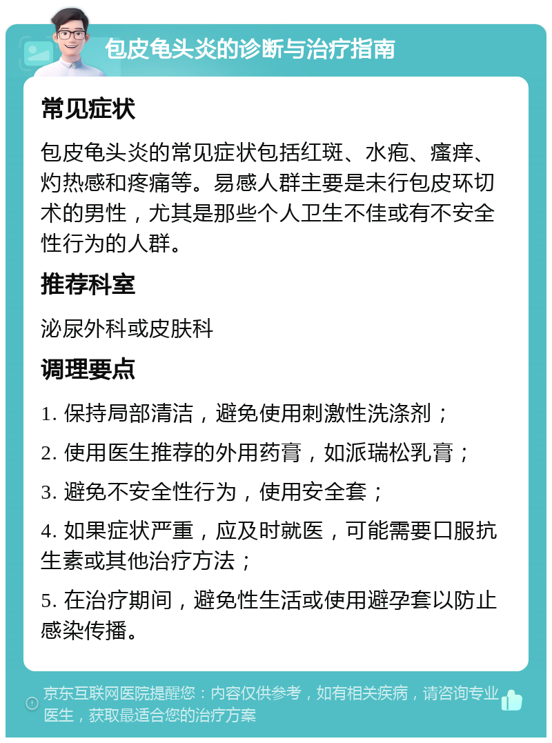 包皮龟头炎的诊断与治疗指南 常见症状 包皮龟头炎的常见症状包括红斑、水疱、瘙痒、灼热感和疼痛等。易感人群主要是未行包皮环切术的男性，尤其是那些个人卫生不佳或有不安全性行为的人群。 推荐科室 泌尿外科或皮肤科 调理要点 1. 保持局部清洁，避免使用刺激性洗涤剂； 2. 使用医生推荐的外用药膏，如派瑞松乳膏； 3. 避免不安全性行为，使用安全套； 4. 如果症状严重，应及时就医，可能需要口服抗生素或其他治疗方法； 5. 在治疗期间，避免性生活或使用避孕套以防止感染传播。