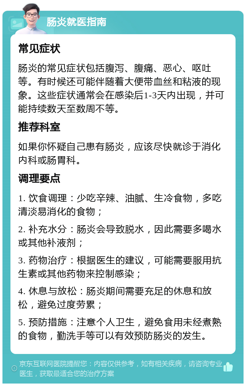 肠炎就医指南 常见症状 肠炎的常见症状包括腹泻、腹痛、恶心、呕吐等。有时候还可能伴随着大便带血丝和粘液的现象。这些症状通常会在感染后1-3天内出现，并可能持续数天至数周不等。 推荐科室 如果你怀疑自己患有肠炎，应该尽快就诊于消化内科或肠胃科。 调理要点 1. 饮食调理：少吃辛辣、油腻、生冷食物，多吃清淡易消化的食物； 2. 补充水分：肠炎会导致脱水，因此需要多喝水或其他补液剂； 3. 药物治疗：根据医生的建议，可能需要服用抗生素或其他药物来控制感染； 4. 休息与放松：肠炎期间需要充足的休息和放松，避免过度劳累； 5. 预防措施：注意个人卫生，避免食用未经煮熟的食物，勤洗手等可以有效预防肠炎的发生。