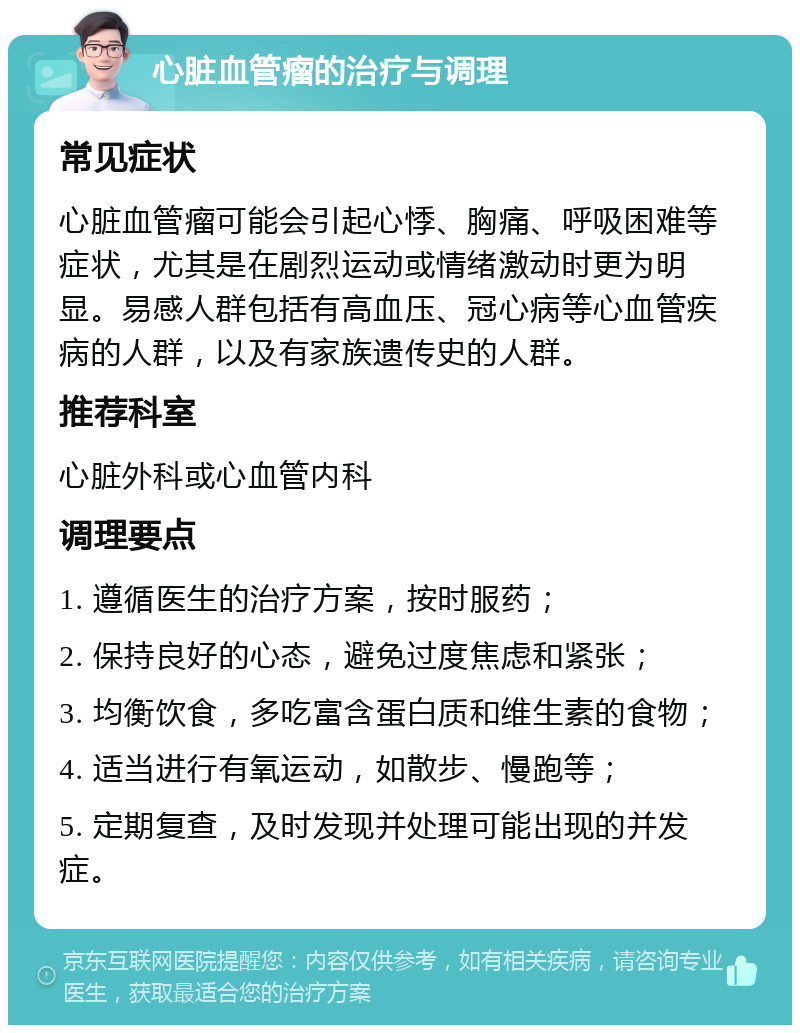 心脏血管瘤的治疗与调理 常见症状 心脏血管瘤可能会引起心悸、胸痛、呼吸困难等症状，尤其是在剧烈运动或情绪激动时更为明显。易感人群包括有高血压、冠心病等心血管疾病的人群，以及有家族遗传史的人群。 推荐科室 心脏外科或心血管内科 调理要点 1. 遵循医生的治疗方案，按时服药； 2. 保持良好的心态，避免过度焦虑和紧张； 3. 均衡饮食，多吃富含蛋白质和维生素的食物； 4. 适当进行有氧运动，如散步、慢跑等； 5. 定期复查，及时发现并处理可能出现的并发症。