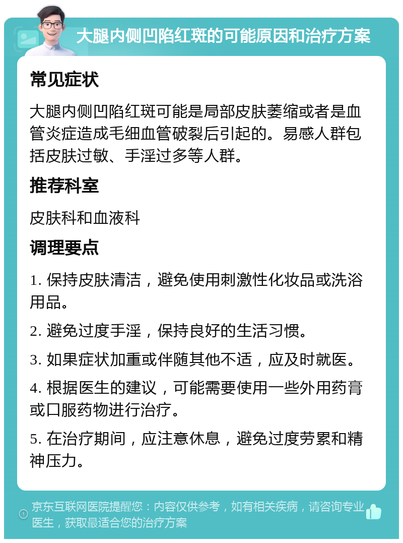 大腿内侧凹陷红斑的可能原因和治疗方案 常见症状 大腿内侧凹陷红斑可能是局部皮肤萎缩或者是血管炎症造成毛细血管破裂后引起的。易感人群包括皮肤过敏、手淫过多等人群。 推荐科室 皮肤科和血液科 调理要点 1. 保持皮肤清洁，避免使用刺激性化妆品或洗浴用品。 2. 避免过度手淫，保持良好的生活习惯。 3. 如果症状加重或伴随其他不适，应及时就医。 4. 根据医生的建议，可能需要使用一些外用药膏或口服药物进行治疗。 5. 在治疗期间，应注意休息，避免过度劳累和精神压力。