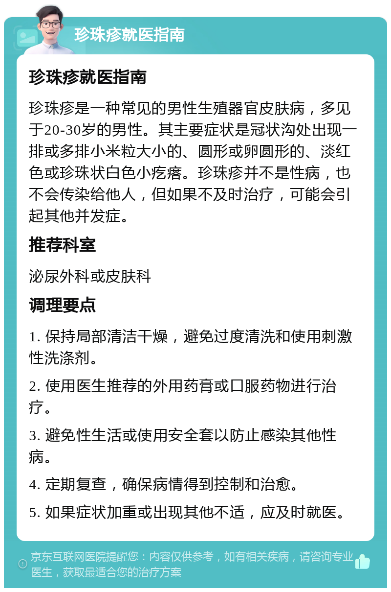 珍珠疹就医指南 珍珠疹就医指南 珍珠疹是一种常见的男性生殖器官皮肤病，多见于20-30岁的男性。其主要症状是冠状沟处出现一排或多排小米粒大小的、圆形或卵圆形的、淡红色或珍珠状白色小疙瘩。珍珠疹并不是性病，也不会传染给他人，但如果不及时治疗，可能会引起其他并发症。 推荐科室 泌尿外科或皮肤科 调理要点 1. 保持局部清洁干燥，避免过度清洗和使用刺激性洗涤剂。 2. 使用医生推荐的外用药膏或口服药物进行治疗。 3. 避免性生活或使用安全套以防止感染其他性病。 4. 定期复查，确保病情得到控制和治愈。 5. 如果症状加重或出现其他不适，应及时就医。